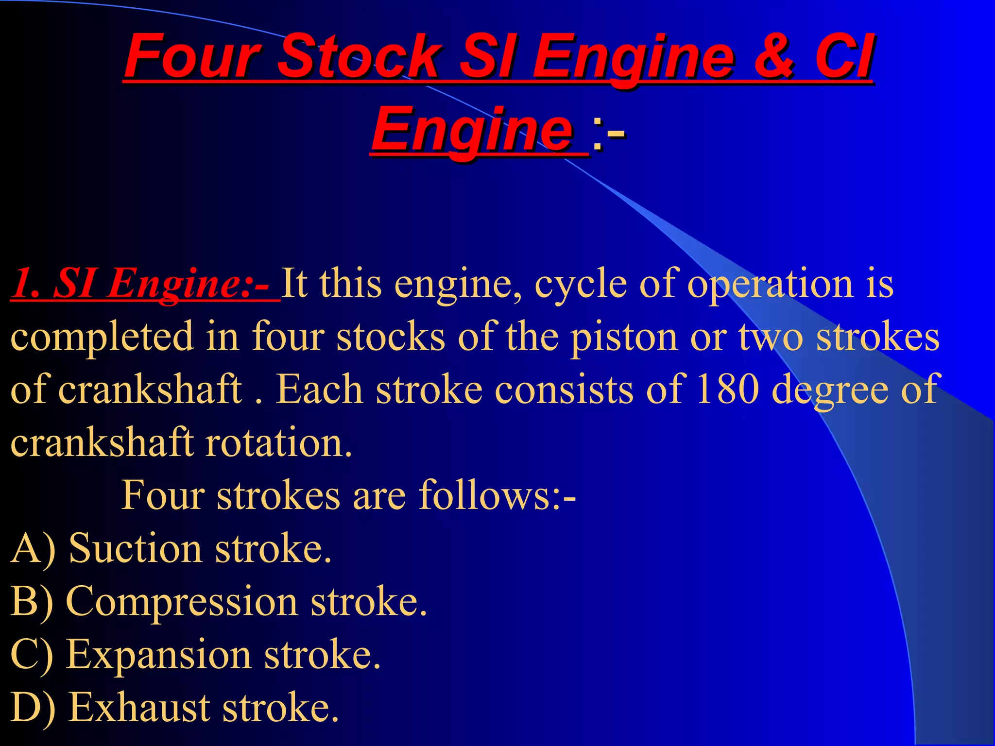 Four Stock SI Engine & CIFour Stock SI Engine & CI
EngineEngine :-:-
1. SI Engine:- It this engine, cycle of operation is
completed in four stocks of the piston or two strokes
of crankshaft . Each stroke consists of 180 degree of
crankshaft rotation.
Four strokes are follows:-
A) Suction stroke.
B) Compression stroke.
C) Expansion stroke.
D) Exhaust stroke.
 