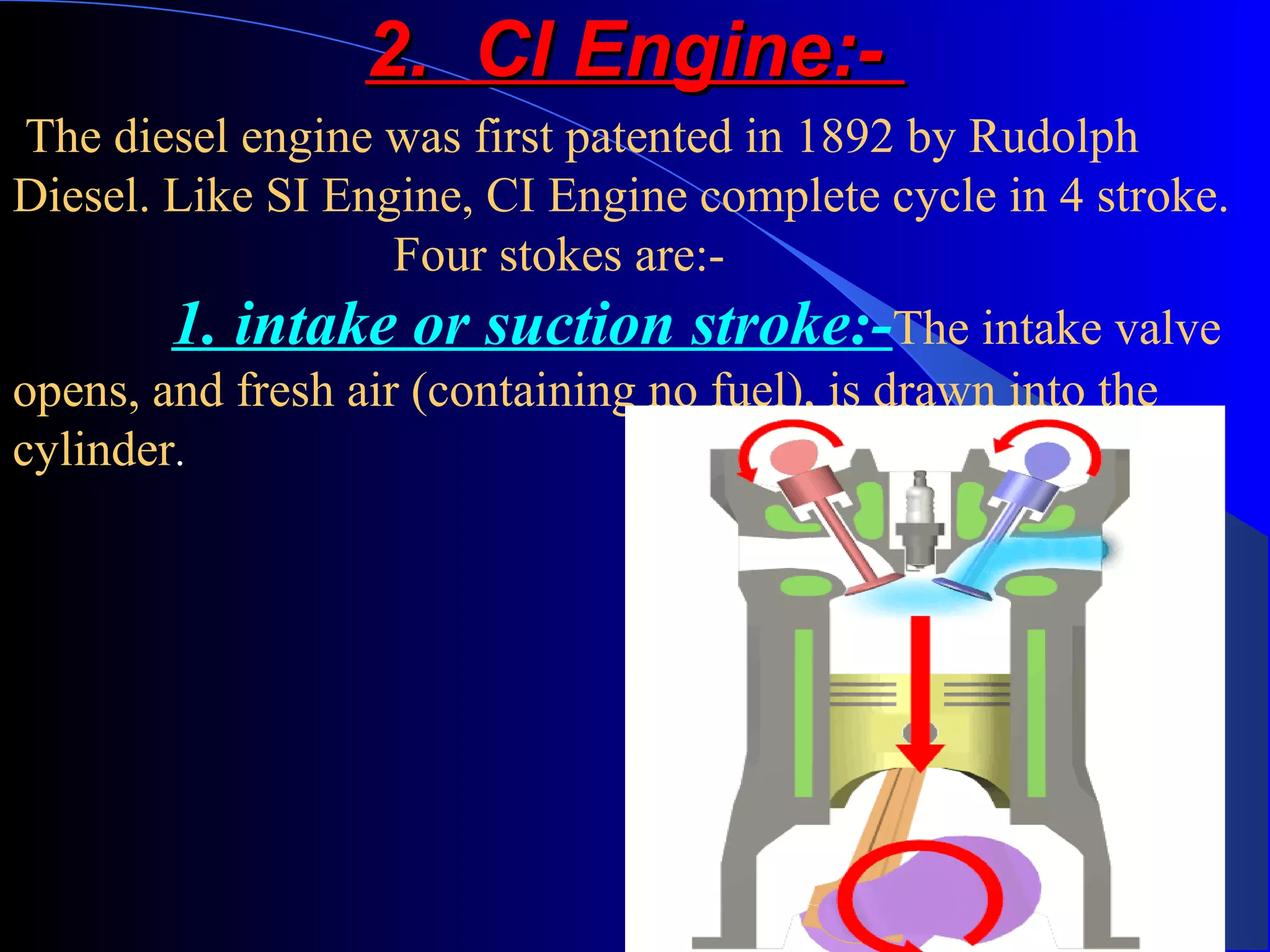 2. CI Engine:-2. CI Engine:-
The diesel engine was first patented in 1892 by Rudolph
Diesel. Like SI Engine, CI Engine complete cycle in 4 stroke.
Four stokes are:-
1. intake or suction stroke:-The intake valve
opens, and fresh air (containing no fuel), is drawn into the
cylinder.
 