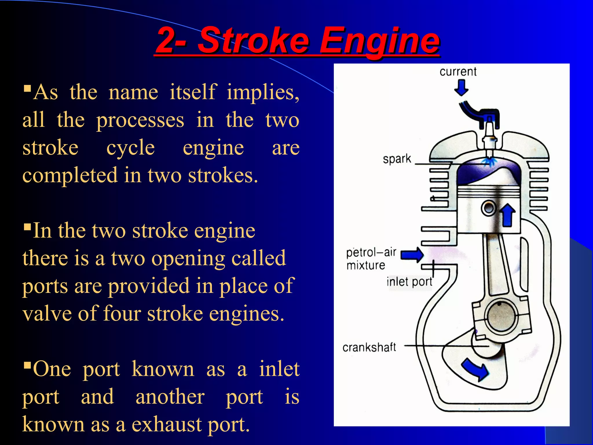 2- Stroke Engine2- Stroke Engine
As the name itself implies,
all the processes in the two
stroke cycle engine are
completed in two strokes.
In the two stroke engine
there is a two opening called
ports are provided in place of
valve of four stroke engines.
One port known as a inlet
port and another port is
known as a exhaust port.
 