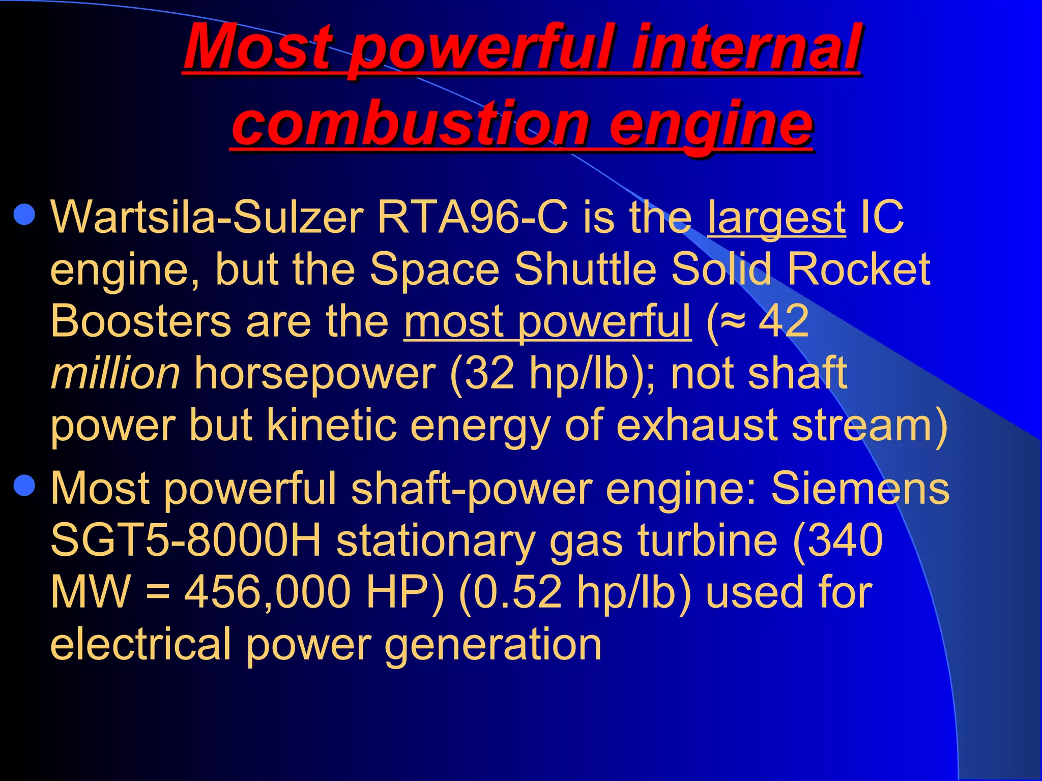 Wartsila-Sulzer RTA96-C is the largest IC
engine, but the Space Shuttle Solid Rocket
Boosters are the most powerful (≈ 42
million horsepower (32 hp/lb); not shaft
power but kinetic energy of exhaust stream)
Most powerful shaft-power engine: Siemens
SGT5-8000H stationary gas turbine (340
MW = 456,000 HP) (0.52 hp/lb) used for
electrical power generation
Most powerful internalMost powerful internal
combustion enginecombustion engine
 
