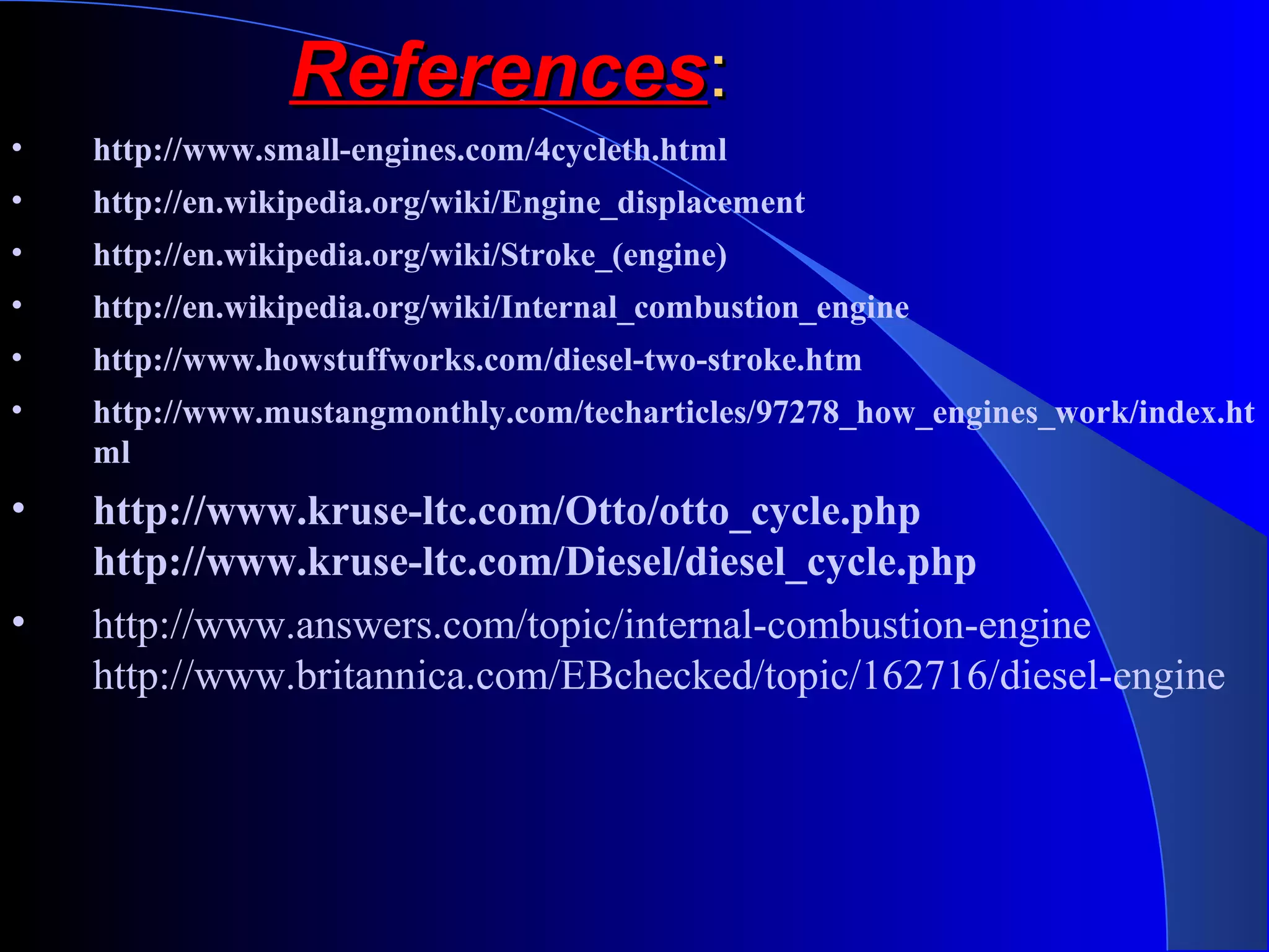 • http://www.small-engines.com/4cycleth.html
• http://en.wikipedia.org/wiki/Engine_displacement
• http://en.wikipedia.org/wiki/Stroke_(engine)
• http://en.wikipedia.org/wiki/Internal_combustion_engine
• http://www.howstuffworks.com/diesel-two-stroke.htm
• http://www.mustangmonthly.com/techarticles/97278_how_engines_work/index.ht
ml
• http://www.kruse-ltc.com/Otto/otto_cycle.php
http://www.kruse-ltc.com/Diesel/diesel_cycle.php
• http://www.answers.com/topic/internal-combustion-engine
http://www.britannica.com/EBchecked/topic/162716/diesel-engine
ReferencesReferences::
 