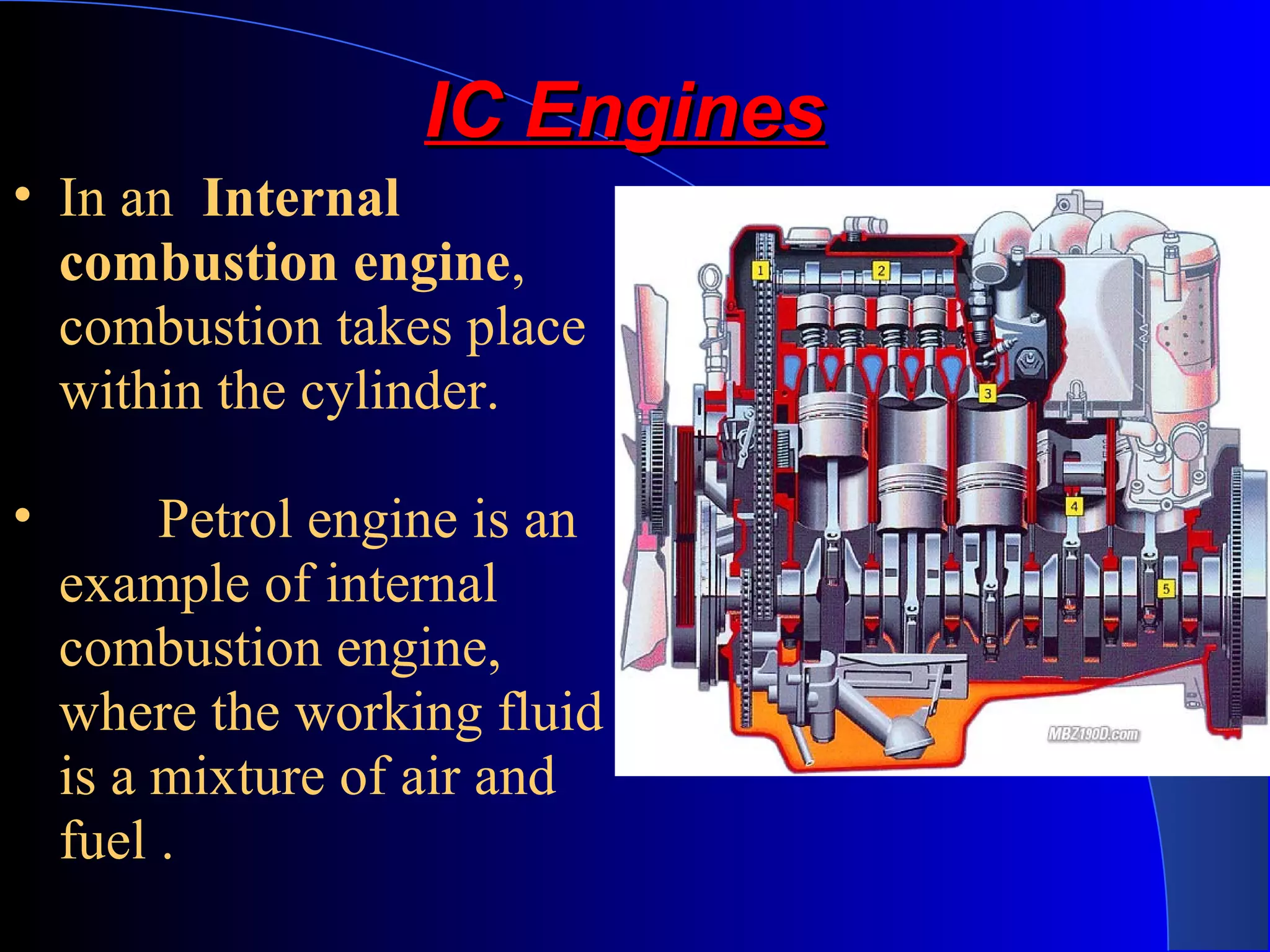 IC EnginesIC Engines
• In an Internal
combustion engine,
combustion takes place
within the cylinder.
• Petrol engine is an
example of internal
combustion engine,
where the working fluid
is a mixture of air and
fuel .
 