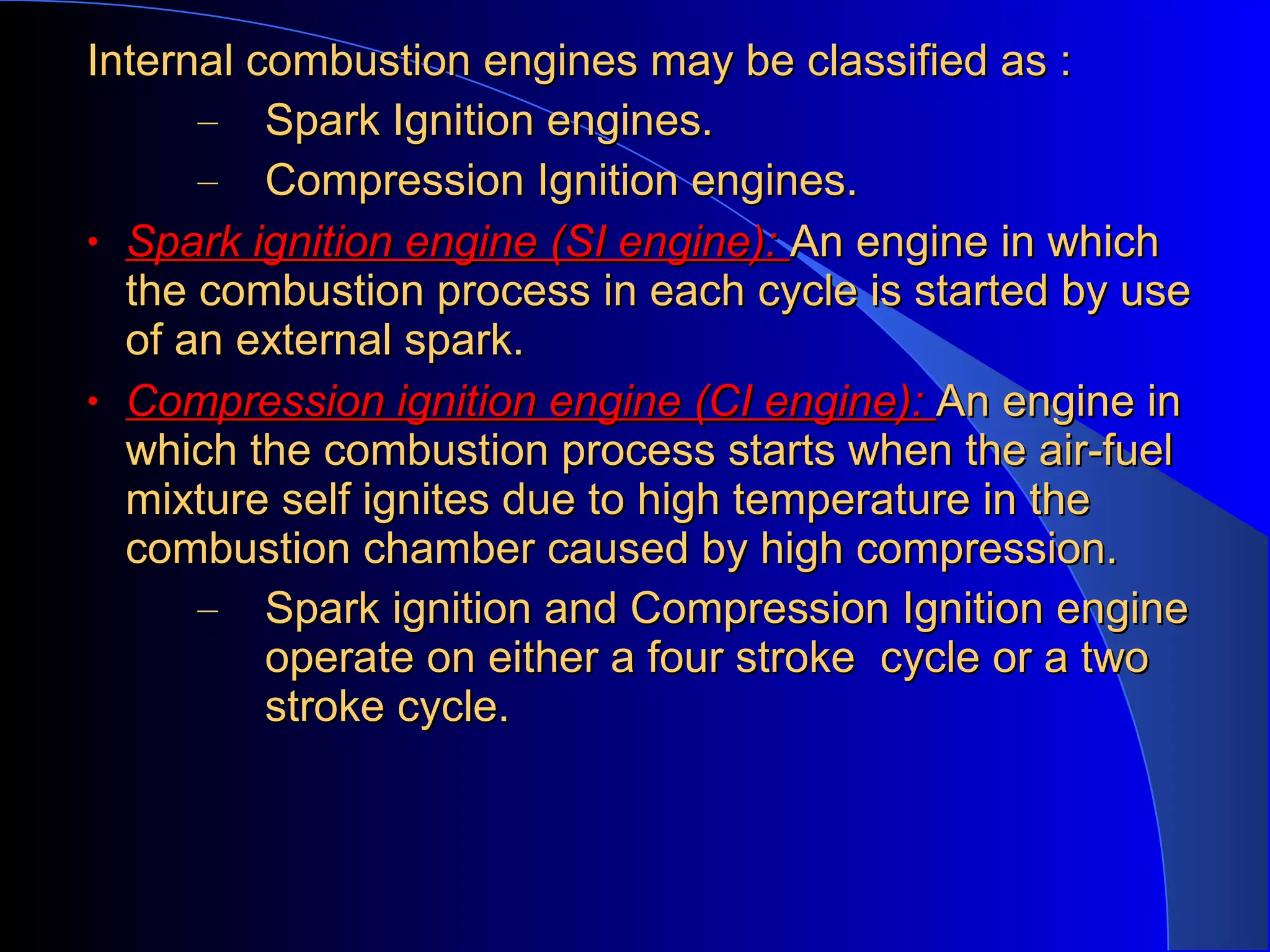 Internal combustion engines may be classified as :Internal combustion engines may be classified as :
– Spark Ignition engines.Spark Ignition engines.
– Compression Ignition engines.Compression Ignition engines.
• Spark ignition engine (SI engine):Spark ignition engine (SI engine): An engine in whichAn engine in which
the combustion process in each cycle is started by usethe combustion process in each cycle is started by use
of an external spark.of an external spark.
• Compression ignition engine (CI engine):Compression ignition engine (CI engine): An engine inAn engine in
which the combustion process starts when the air-fuelwhich the combustion process starts when the air-fuel
mixture self ignites due to high temperature in themixture self ignites due to high temperature in the
combustion chamber caused by high compression.combustion chamber caused by high compression.
– Spark ignition and Compression Ignition engineSpark ignition and Compression Ignition engine
operate on either a four stroke cycle or a twooperate on either a four stroke cycle or a two
stroke cycle.stroke cycle.
 