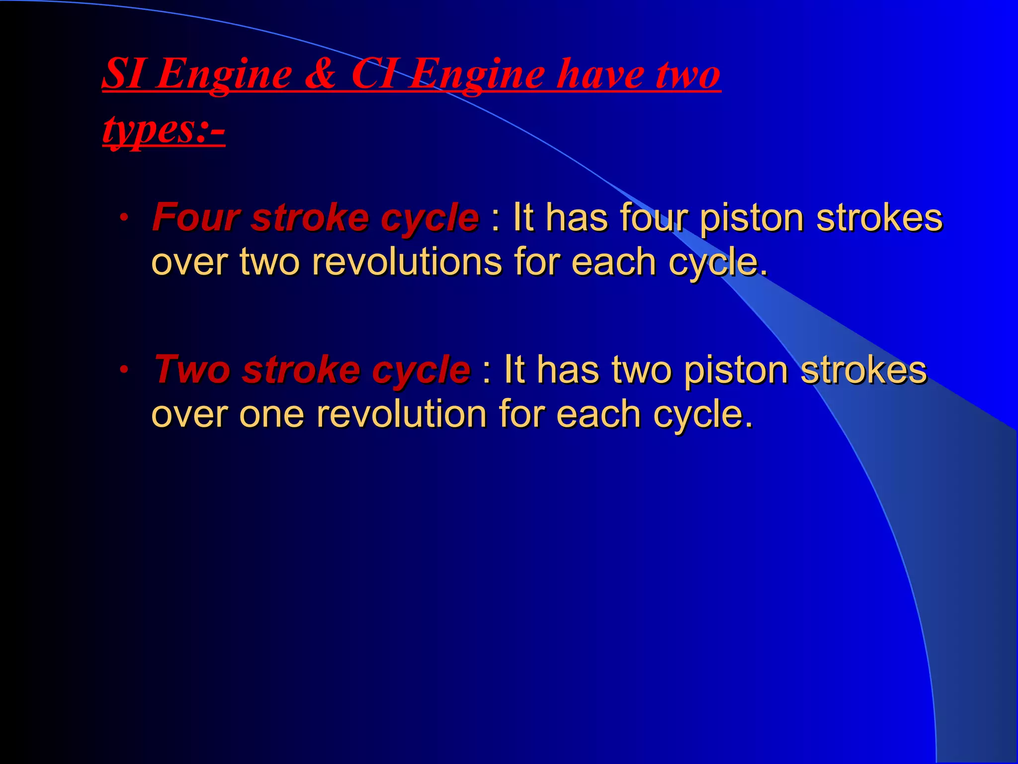 • Four stroke cycleFour stroke cycle : It has four piston strokes: It has four piston strokes
over two revolutions for each cycle.over two revolutions for each cycle.
• Two stroke cycleTwo stroke cycle : It has two piston strokes: It has two piston strokes
over one revolution for each cycle.over one revolution for each cycle.
SI Engine & CI Engine have two
types:-
 
