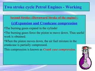 26
Two stroke cycle Petrol Engines - Working
Second Stroke: (Downward Stroke of the engine) :
(c)Expansion and Crankcase compression
•The burning gases expand in the cylinder
•The burning gases force the piston to move down. Thus useful
work is obtained.
•When the piston moves down, the air fuel mixture in the
crankcase is partially compressed.
This compression is known as Crank case compression.
 