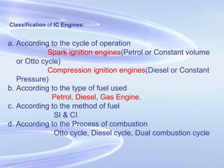 Classification of IC Engines:
a. According to the cycle of operation
Spark ignition engines(Petrol or Constant volume
or Otto cycle)
Compression ignition engines(Diesel or Constant
Pressure)
b. According to the type of fuel used
Petrol, Diesel, Gas Engine.
c. According to the method of fuel
SI & CI
d. According to the Process of combustion
Otto cycle, Diesel cycle, Dual combustion cycle
 