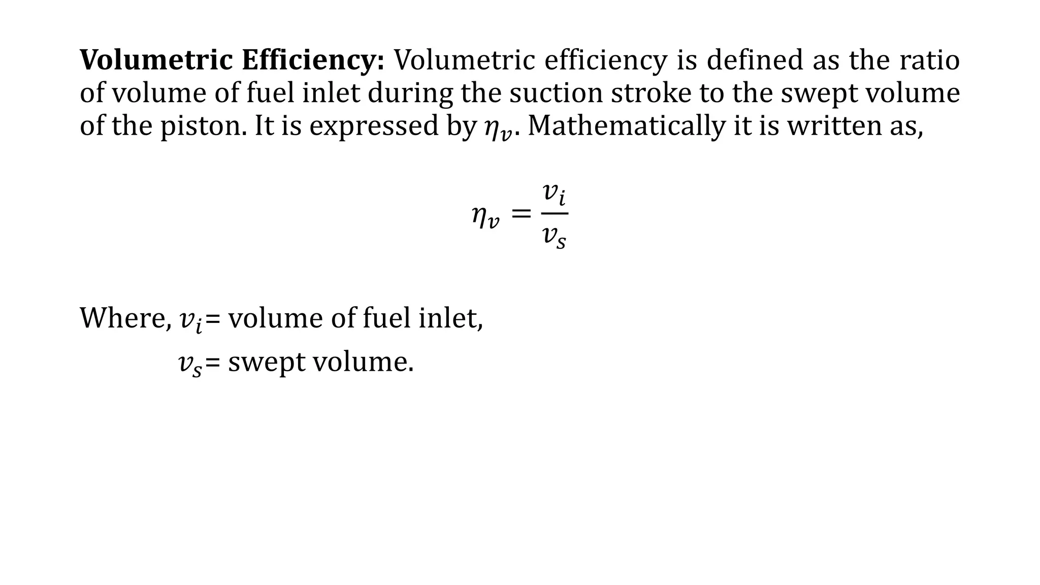 Volumetric Efficiency: Volumetric efficiency is defined as the ratio
of volume of fuel inlet during the suction stroke to the swept volume
of the piston. It is expressed by 𝜂 𝑣. Mathematically it is written as,
𝜂 𝑣 =
𝑣𝑖
𝑣𝑠
Where, 𝑣𝑖= volume of fuel inlet,
𝑣𝑠= swept volume.
 