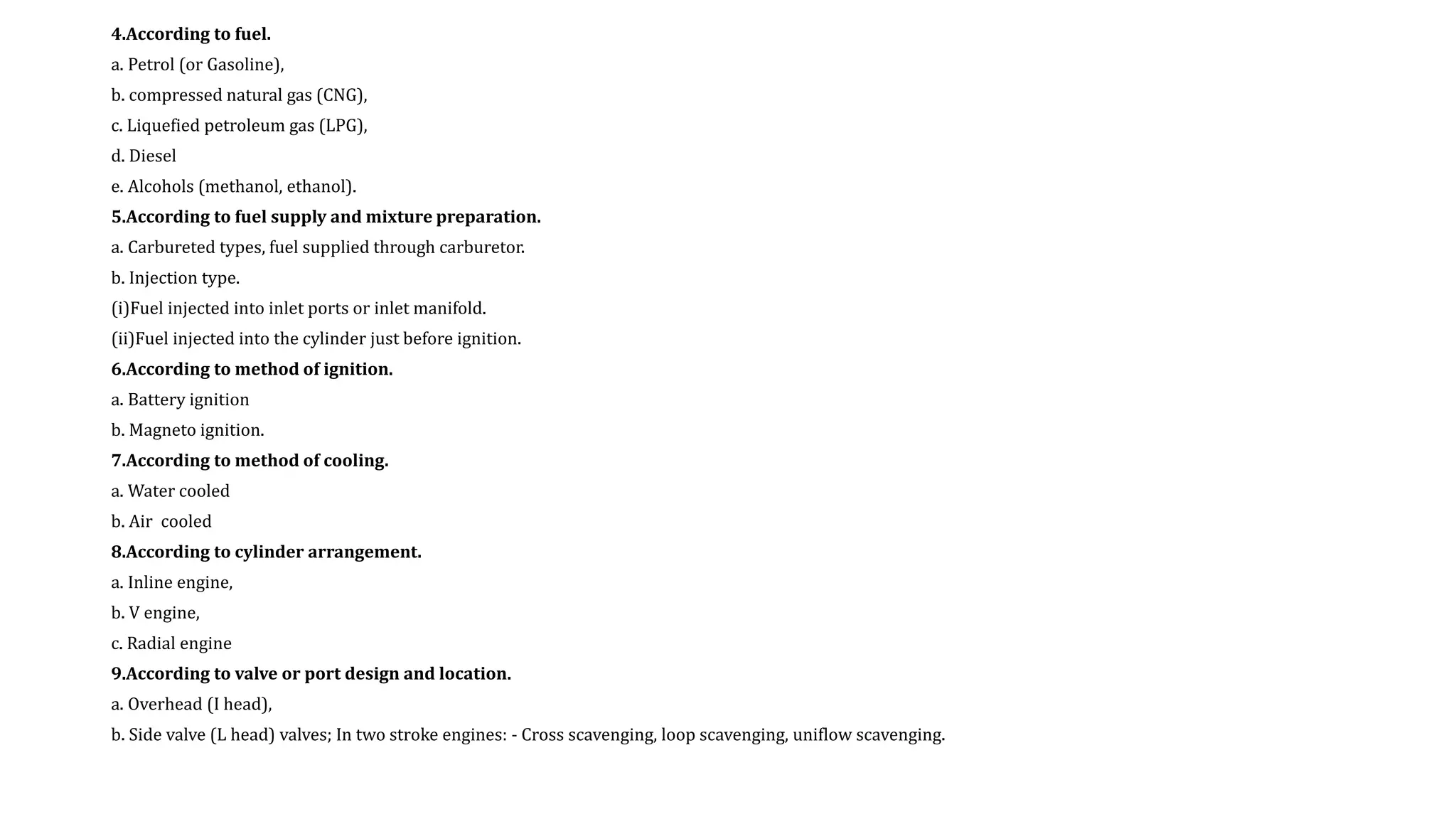 4.According to fuel.
a. Petrol (or Gasoline),
b. compressed natural gas (CNG),
c. Liquefied petroleum gas (LPG),
d. Diesel
e. Alcohols (methanol, ethanol).
5.According to fuel supply and mixture preparation.
a. Carbureted types, fuel supplied through carburetor.
b. Injection type.
(i)Fuel injected into inlet ports or inlet manifold.
(ii)Fuel injected into the cylinder just before ignition.
6.According to method of ignition.
a. Battery ignition
b. Magneto ignition.
7.According to method of cooling.
a. Water cooled
b. Air cooled
8.According to cylinder arrangement.
a. Inline engine,
b. V engine,
c. Radial engine
9.According to valve or port design and location.
a. Overhead (I head),
b. Side valve (L head) valves; In two stroke engines: - Cross scavenging, loop scavenging, uniflow scavenging.
 