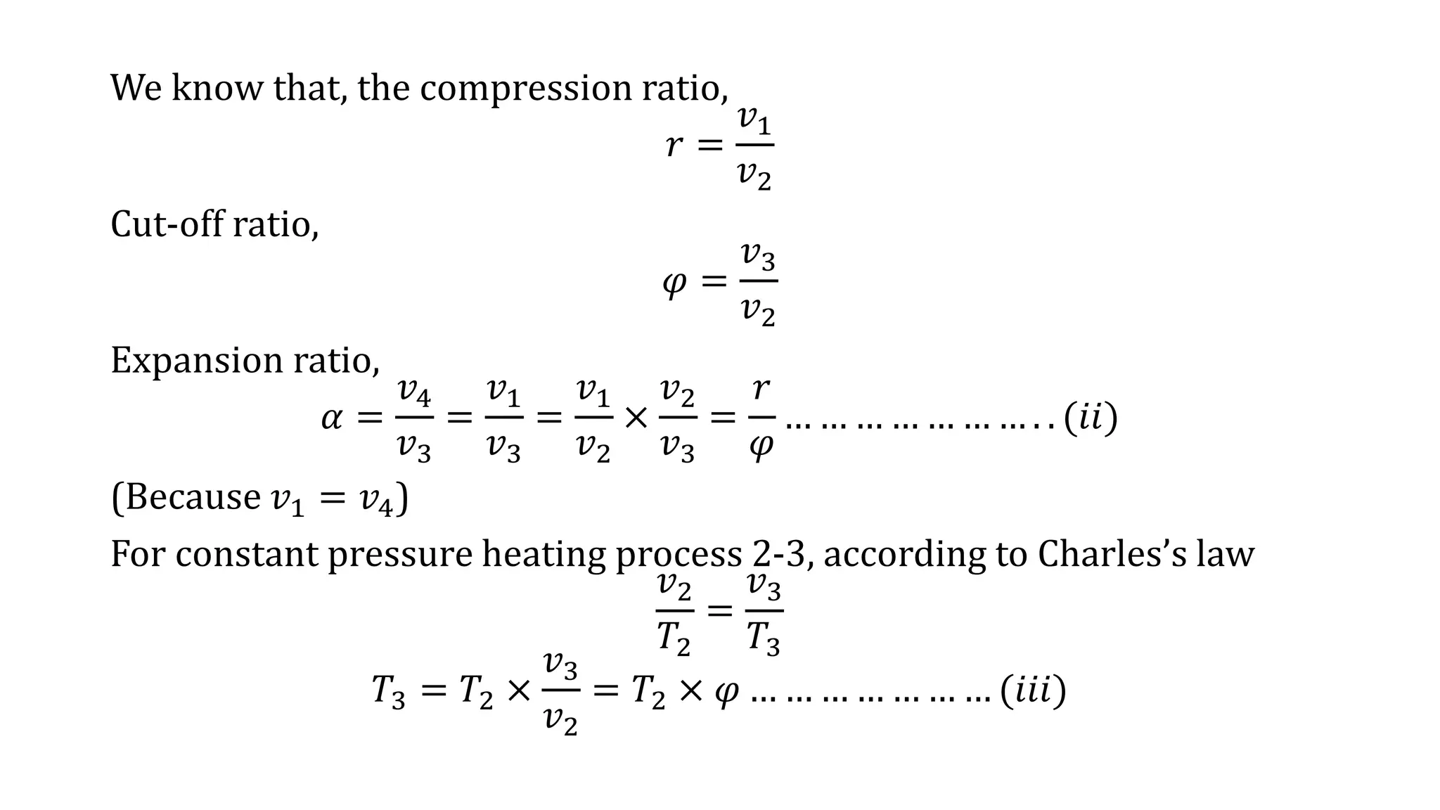 We know that, the compression ratio,
𝑟 =
𝑣1
𝑣2
Cut-off ratio,
𝜑 =
𝑣3
𝑣2
Expansion ratio,
𝛼 =
𝑣4
𝑣3
=
𝑣1
𝑣3
=
𝑣1
𝑣2
×
𝑣2
𝑣3
=
𝑟
𝜑
… … … … … … … . . (𝑖𝑖)
(Because 𝑣1 = 𝑣4)
For constant pressure heating process 2-3, according to Charles’s law
𝑣2
𝑇2
=
𝑣3
𝑇3
𝑇3 = 𝑇2 ×
𝑣3
𝑣2
= 𝑇2 × 𝜑 … … … … … … … (𝑖𝑖𝑖)
 