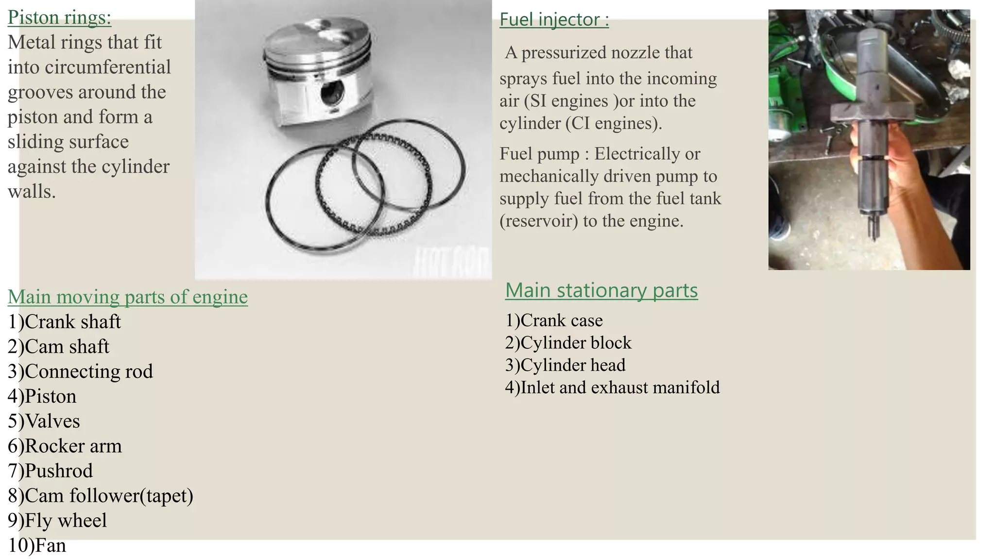 Piston rings:
Metal rings that fit
into circumferential
grooves around the
piston and form a
sliding surface
against the cylinder
walls.
Fuel injector :
A pressurized nozzle that
sprays fuel into the incoming
air (SI engines )or into the
cylinder (CI engines).
Fuel pump : Electrically or
mechanically driven pump to
supply fuel from the fuel tank
(reservoir) to the engine.
Main moving parts of engine
1)Crank shaft
2)Cam shaft
3)Connecting rod
4)Piston
5)Valves
6)Rocker arm
7)Pushrod
8)Cam follower(tapet)
9)Fly wheel
10)Fan
Main stationary parts
1)Crank case
2)Cylinder block
3)Cylinder head
4)Inlet and exhaust manifold
 