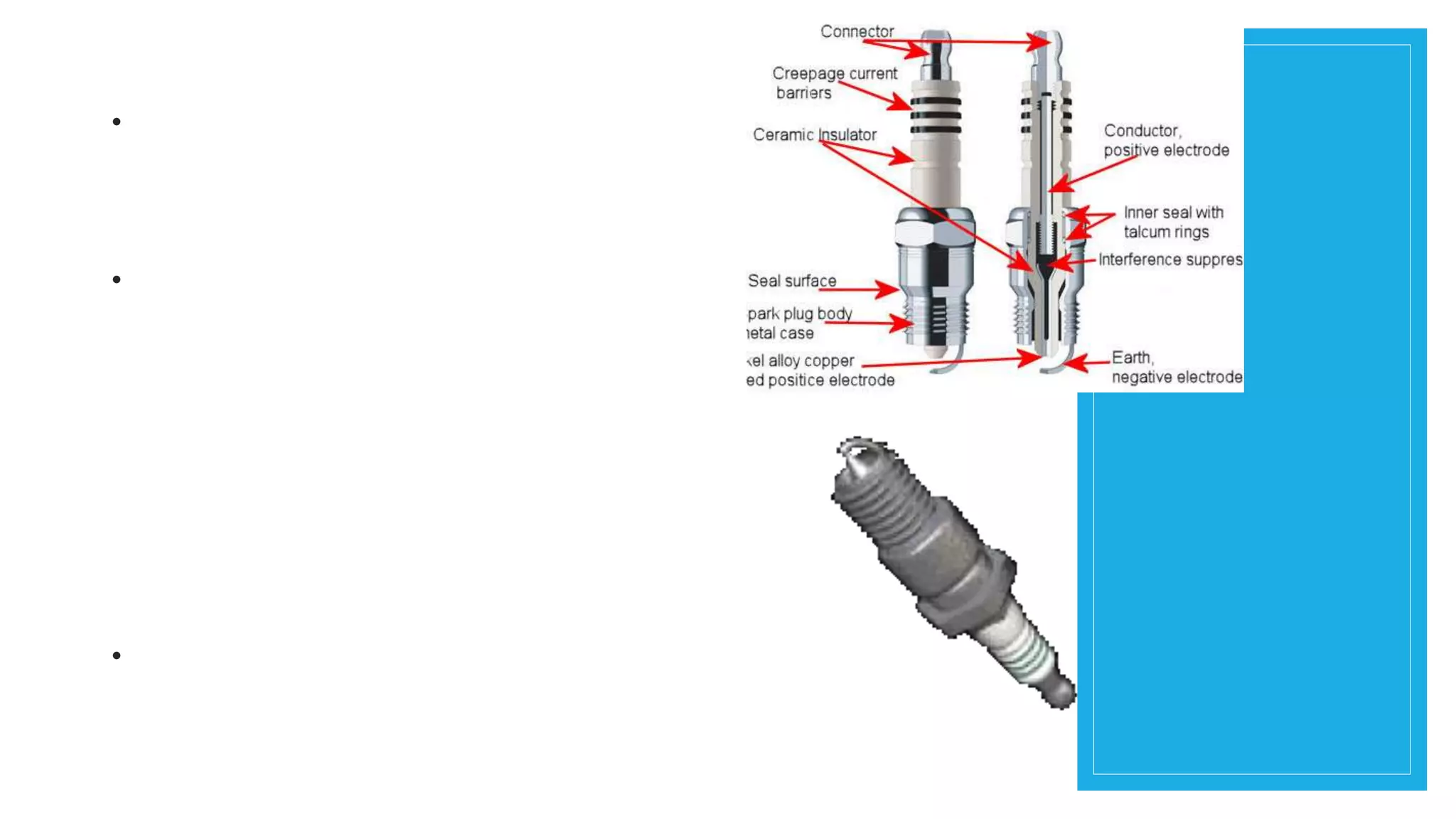 SPARK PLUG
• The spark plug is a seemingly
simple device, although it is
tasked with a couple of different
but critical jobs.
• First and foremost, it creates
(literally) an artificial bolt of
lightning within the combustion
chamber (cylinder head) of the
engine. The electrical energy
(voltage) it transmits is
extremely high in order to create
a spark and to “light the fire”
within the controlled chaos of the
combustion chamber.
• Here, the voltage at the spark
plug can be anywhere from
20,000 to more than 100,000
volts.
 
