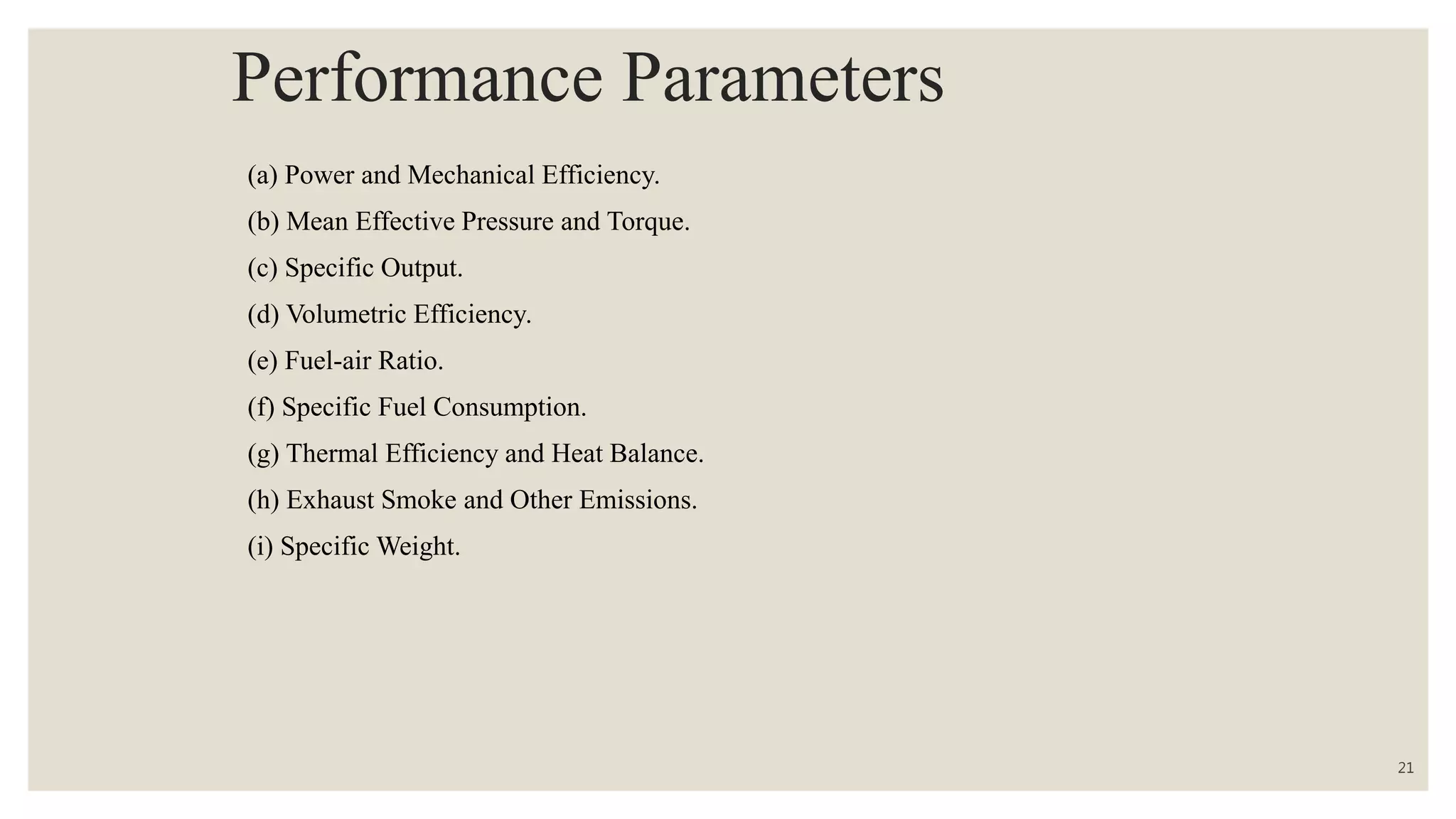 Performance Parameters
(a) Power and Mechanical Efficiency.
(b) Mean Effective Pressure and Torque.
(c) Specific Output.
(d) Volumetric Efficiency.
(e) Fuel-air Ratio.
(f) Specific Fuel Consumption.
(g) Thermal Efficiency and Heat Balance.
(h) Exhaust Smoke and Other Emissions.
(i) Specific Weight.
21
 