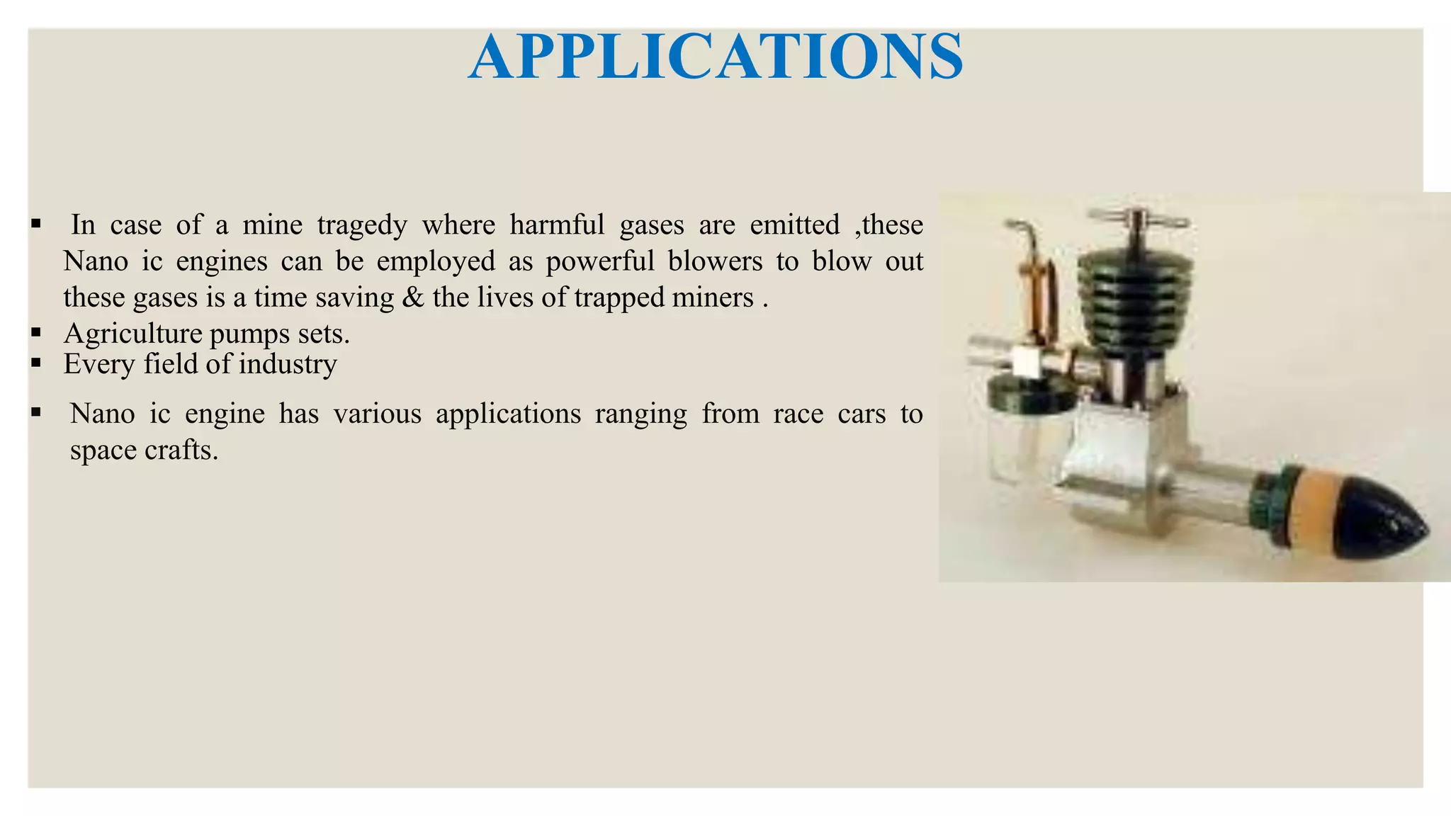 APPLICATIONS
 Nano ic engine has various applications ranging from race cars to
space crafts.
 In case of a mine tragedy where harmful gases are emitted ,these
Nano ic engines can be employed as powerful blowers to blow out
these gases is a time saving & the lives of trapped miners .
 Agriculture pumps sets.
 Every field of industry
 