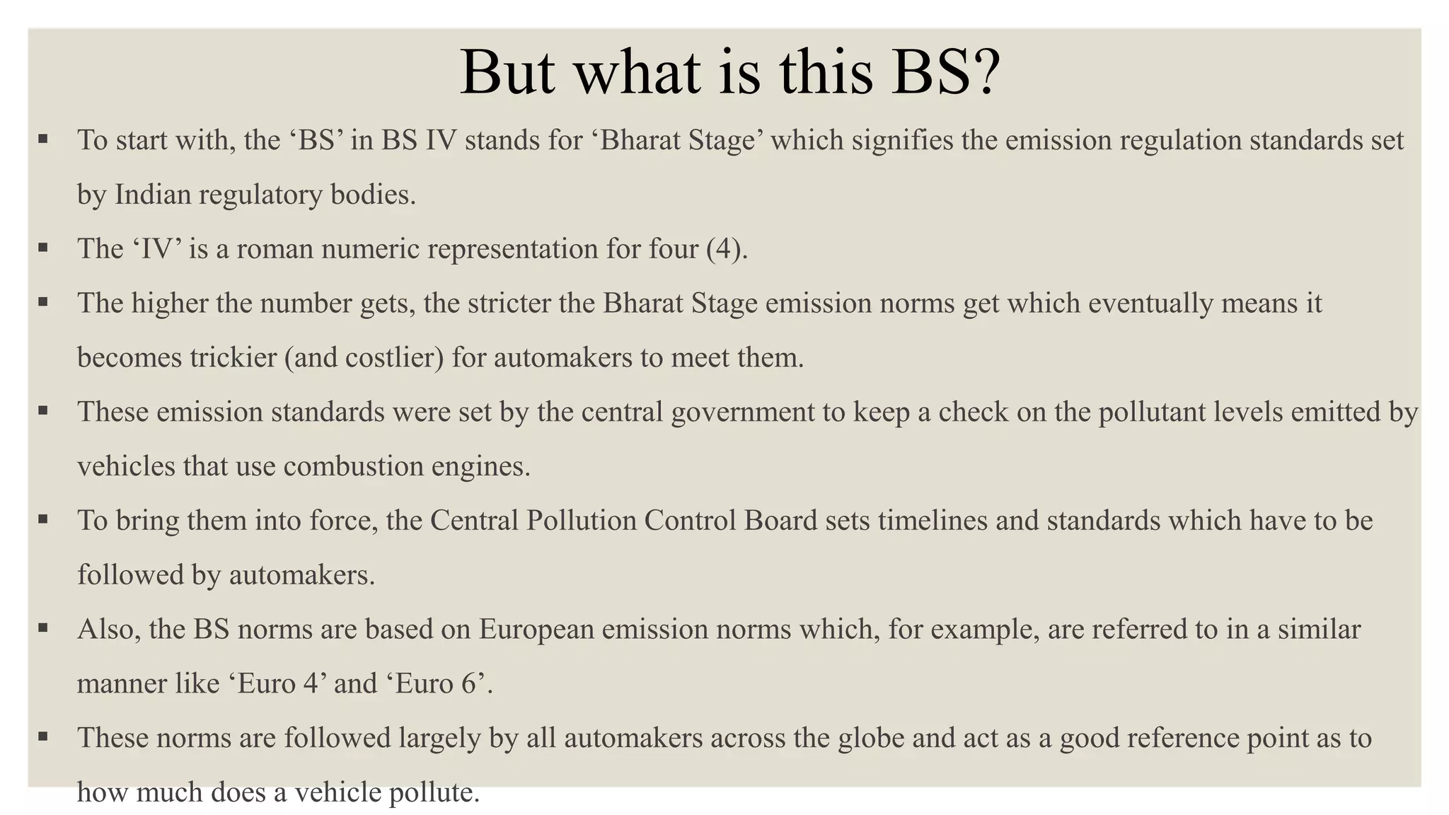 But what is this BS?
 To start with, the ‘BS’ in BS IV stands for ‘Bharat Stage’ which signifies the emission regulation standards set
by Indian regulatory bodies.
 The ‘IV’ is a roman numeric representation for four (4).
 The higher the number gets, the stricter the Bharat Stage emission norms get which eventually means it
becomes trickier (and costlier) for automakers to meet them.
 These emission standards were set by the central government to keep a check on the pollutant levels emitted by
vehicles that use combustion engines.
 To bring them into force, the Central Pollution Control Board sets timelines and standards which have to be
followed by automakers.
 Also, the BS norms are based on European emission norms which, for example, are referred to in a similar
manner like ‘Euro 4’ and ‘Euro 6’.
 These norms are followed largely by all automakers across the globe and act as a good reference point as to
how much does a vehicle pollute.
 