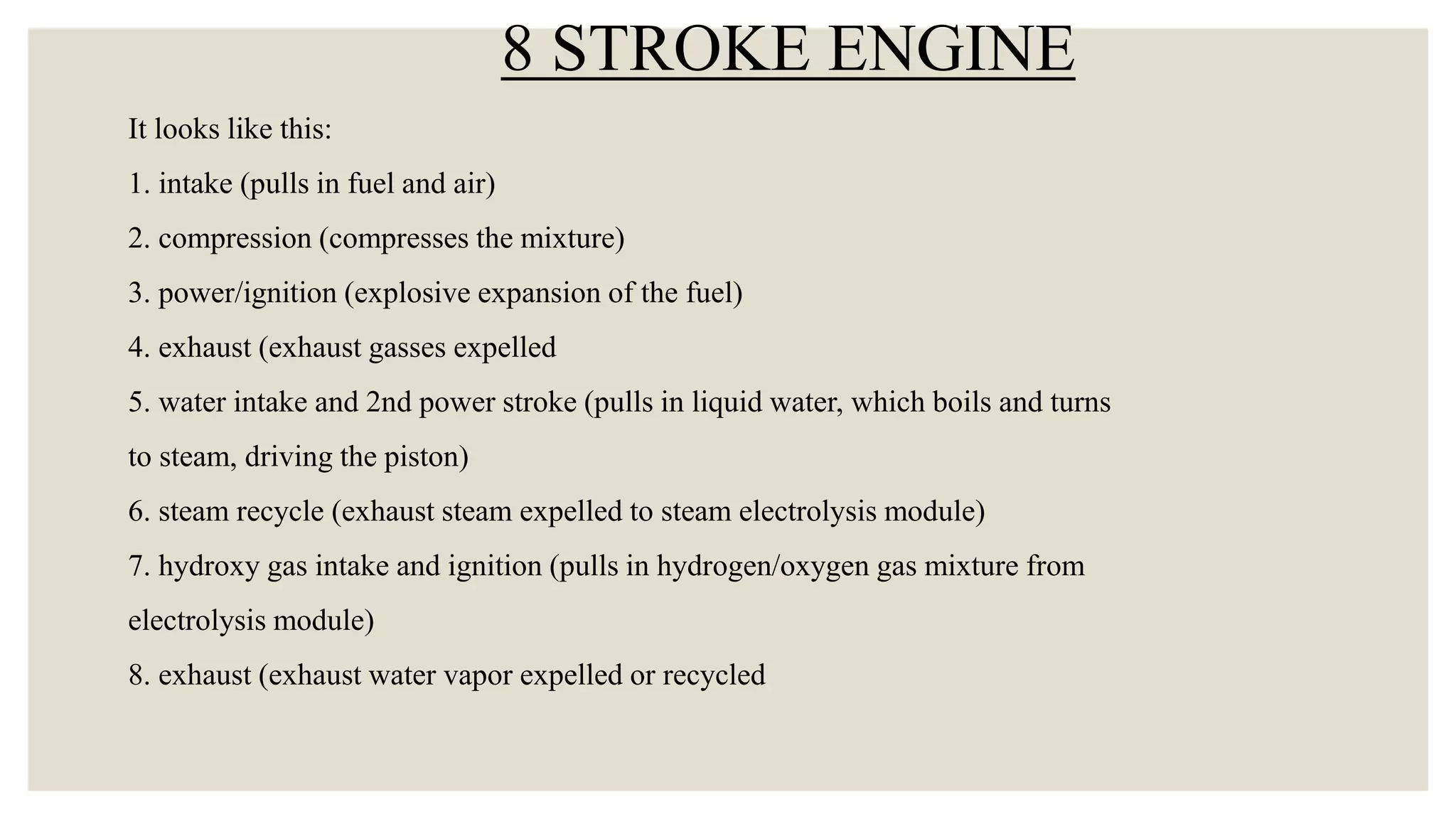 It looks like this:
1. intake (pulls in fuel and air)
2. compression (compresses the mixture)
3. power/ignition (explosive expansion of the fuel)
4. exhaust (exhaust gasses expelled
5. water intake and 2nd power stroke (pulls in liquid water, which boils and turns
to steam, driving the piston)
6. steam recycle (exhaust steam expelled to steam electrolysis module)
7. hydroxy gas intake and ignition (pulls in hydrogen/oxygen gas mixture from
electrolysis module)
8. exhaust (exhaust water vapor expelled or recycled
8 STROKE ENGINE
 