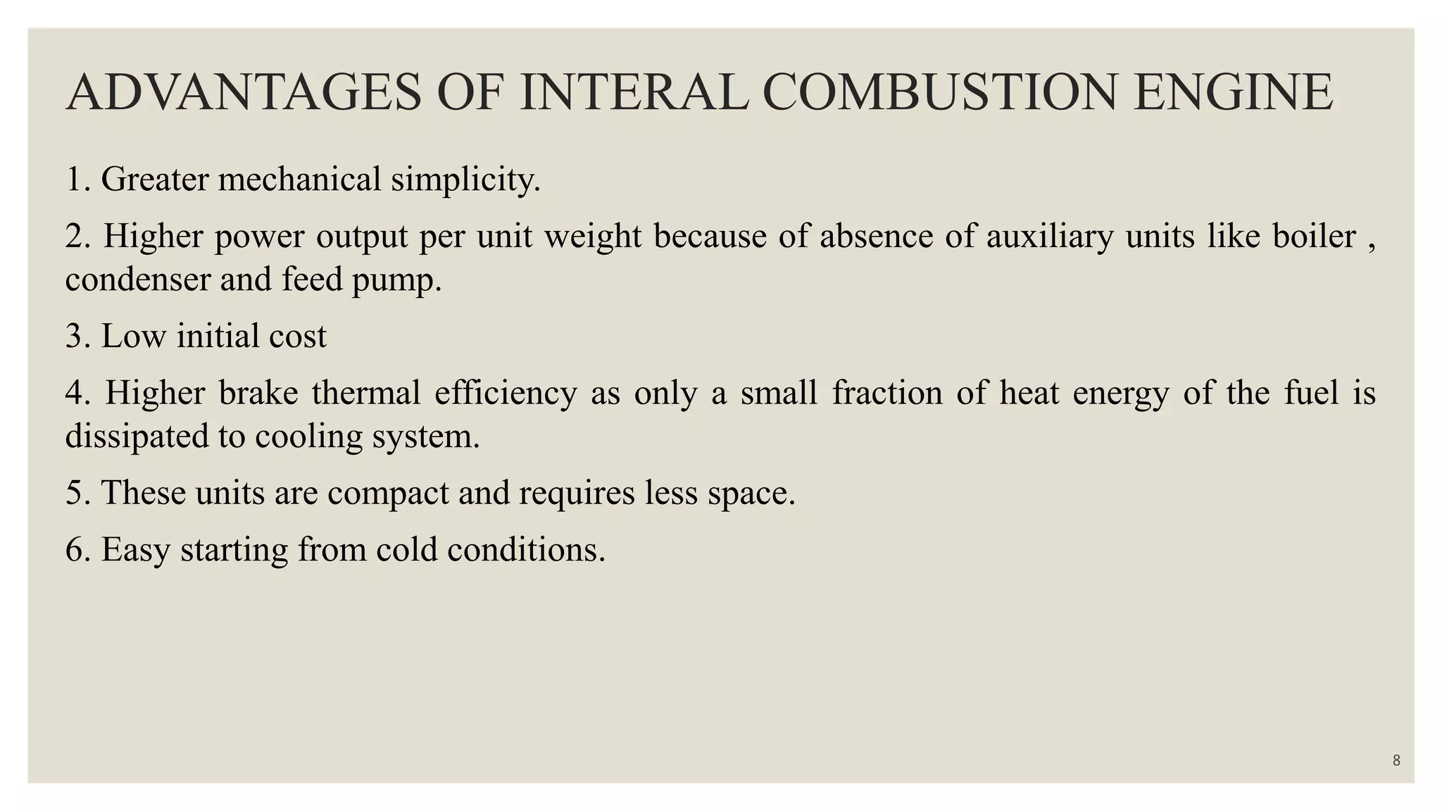 ADVANTAGES OF INTERAL COMBUSTION ENGINE
1. Greater mechanical simplicity.
2. Higher power output per unit weight because of absence of auxiliary units like boiler ,
condenser and feed pump.
3. Low initial cost
4. Higher brake thermal efficiency as only a small fraction of heat energy of the fuel is
dissipated to cooling system.
5. These units are compact and requires less space.
6. Easy starting from cold conditions.
8
 