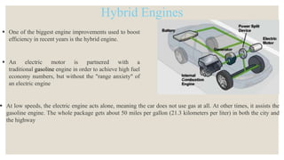 Hybrid Engines
 One of the biggest engine improvements used to boost
efficiency in recent years is the hybrid engine.
 An electric motor is partnered with a
traditional gasoline engine in order to achieve high fuel
economy numbers, but without the "range anxiety" of
an electric engine
 At low speeds, the electric engine acts alone, meaning the car does not use gas at all. At other times, it assists the
gasoline engine. The whole package gets about 50 miles per gallon (21.3 kilometers per liter) in both the city and
the highway
 