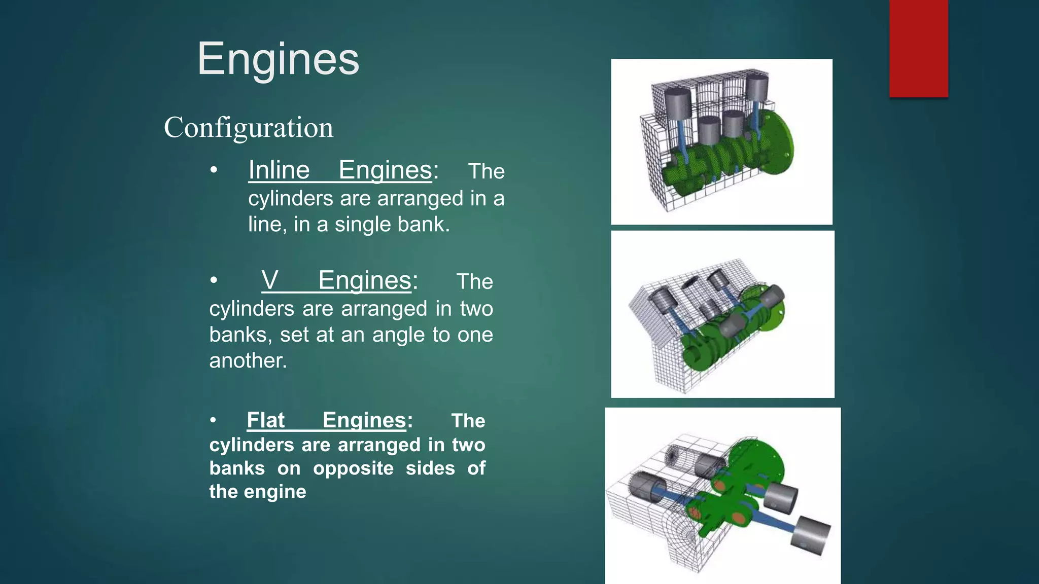 Engines
Configuration
• Inline Engines: The
cylinders are arranged in a
line, in a single bank.
• V Engines: The
cylinders are arranged in two
banks, set at an angle to one
another.
• Flat Engines: The
cylinders are arranged in two
banks on opposite sides of
the engine
 