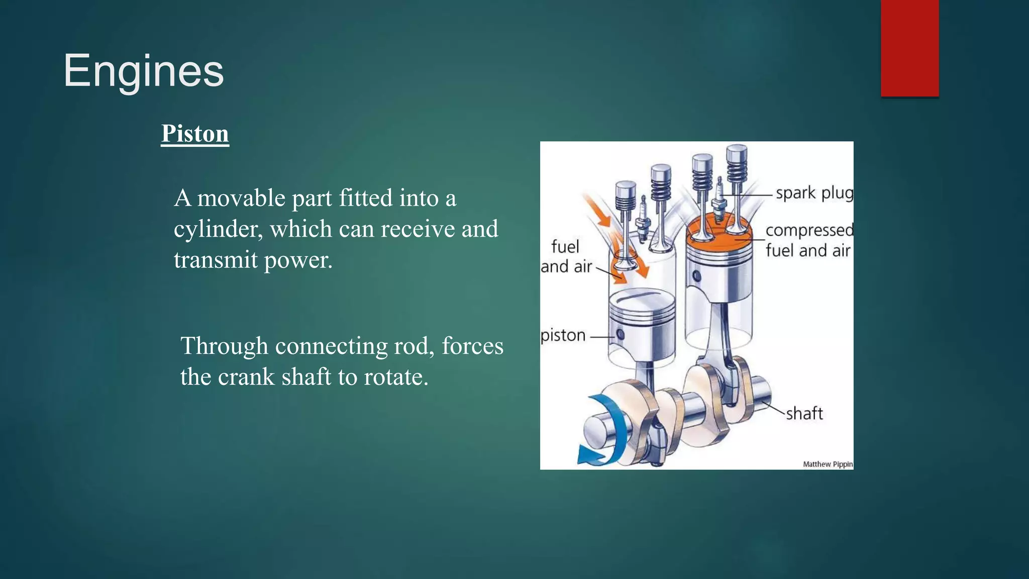 Engines
Piston
A movable part fitted into a
cylinder, which can receive and
transmit power.
Through connecting rod, forces
the crank shaft to rotate.
 