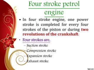 Four stroke petrol
engine
• In four stroke engine, one power
stroke is completed for every four
strokes of the piston or during two
revolutions of the crankshaft.
• Four strokes are,
– Suction stroke
– Compression stroke
– Expansion stroke
– Exhaust stroke
 