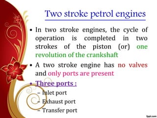 Two stroke petrol engines
• In two stroke engines, the cycle of
operation is completed in two
strokes of the piston (or) one
revolution of the crankshaft
• A two stroke engine has no valves
and only ports are present
• Three ports :
– Inlet port
– Exhaust port
– Transfer port
 