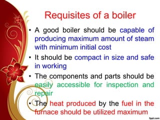 Requisites of a boiler
• A good boiler should be capable of
producing maximum amount of steam
with minimum initial cost
• It should be compact in size and safe
in working
• The components and parts should be
easily accessible for inspection and
repair
• The heat produced by the fuel in the
furnace should be utilized maximum
 