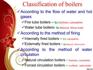 Classification of boilers
According to the flow of water and hot
gases
Fire tube boilers – Ex Cochran, Lancashire
Water tube boilers- Ex Babcock, Wilcox boiler
According to the method of firing
Internally fired boilers – Ex Lancashire
Externally fired boilers - Ex Babcock, Wilcox boiler
According to the method of water
circulation
Natural circulation boilers - Cochran, Lancashire
Forced circulation boilers – La-Mont , velox boiler
 