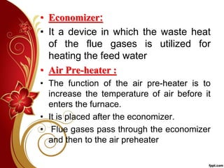 • Economizer:
• It a device in which the waste heat
of the flue gases is utilized for
heating the feed water
• Air Pre-heater :
• The function of the air pre-heater is to
increase the temperature of air before it
enters the furnace.
• It is placed after the economizer.
• Flue gases pass through the economizer
and then to the air preheater
 