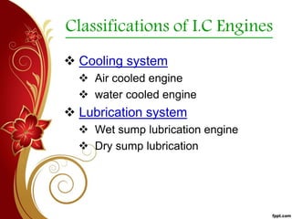 Classifications of I.C Engines
 Cooling system
 Air cooled engine
 water cooled engine
 Lubrication system
 Wet sump lubrication engine
 Dry sump lubrication
 