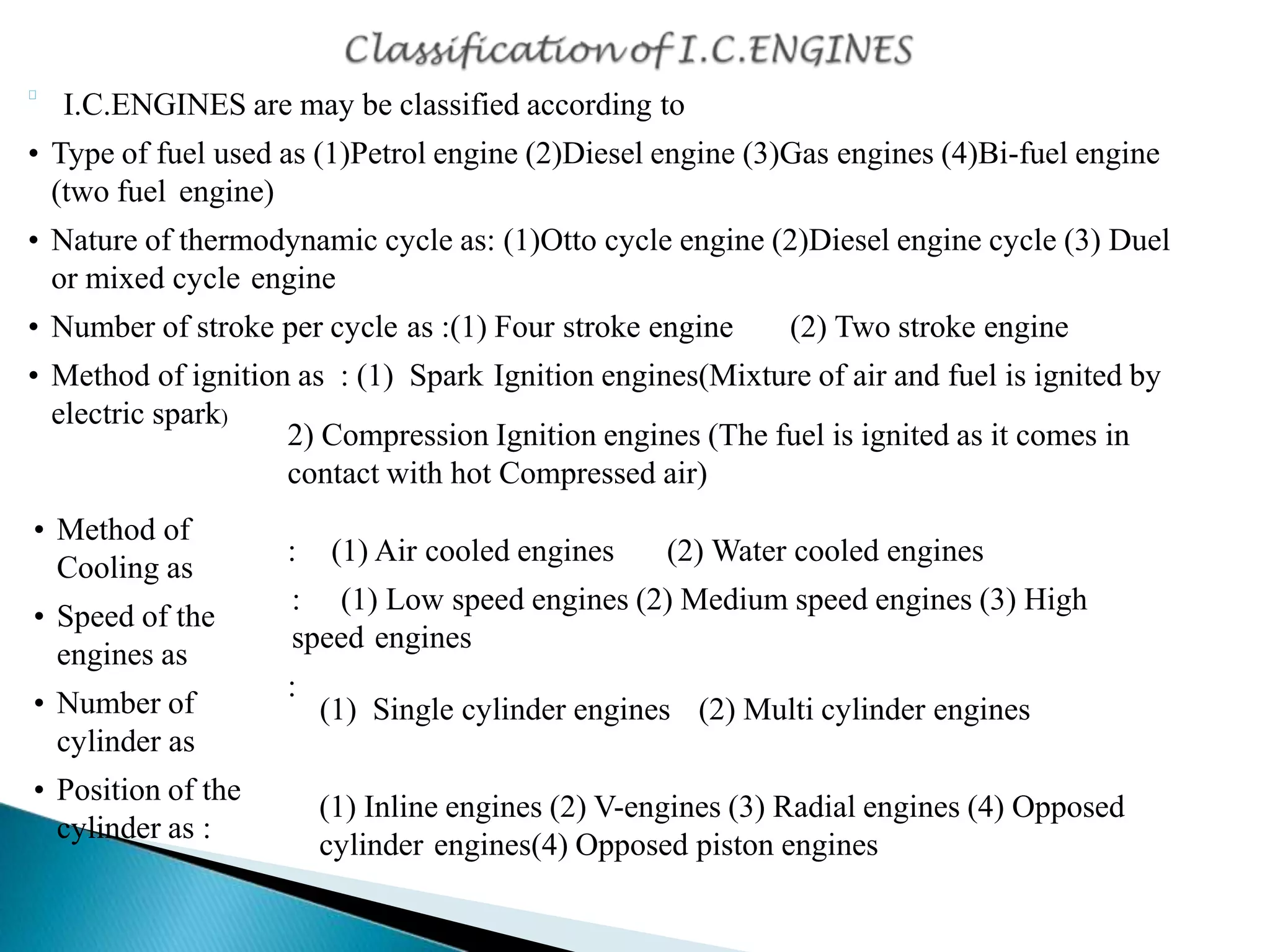 I.C.ENGINES are may be classified according to
• Type of fuel used as (1)Petrol engine (2)Diesel engine (3)Gas engines (4)Bi-fuel engine
(two fuel engine)
• Nature of thermodynamic cycle as: (1)Otto cycle engine (2)Diesel engine cycle (3) Duel
or mixed cycle engine
• Number of stroke per cycle as :(1) Four stroke engine (2) Two stroke engine
• Method of ignition as : (1) Spark Ignition engines(Mixture of air and fuel is ignited by
electric spark)
2) Compression Ignition engines (The fuel is ignited as it comes in
contact with hot Compressed air)
: (1) Air cooled engines (2) Water cooled engines
: (1) Low speed engines (2) Medium speed engines (3) High
speed engines
:
• Method of
Cooling as
• Speed of the
engines as
• Number of
cylinder as
• Position of the
cylinder as :
(1) Single cylinder engines (2) Multi cylinder engines
(1) Inline engines (2) V-engines (3) Radial engines (4) Opposed
cylinder engines(4) Opposed piston engines
 