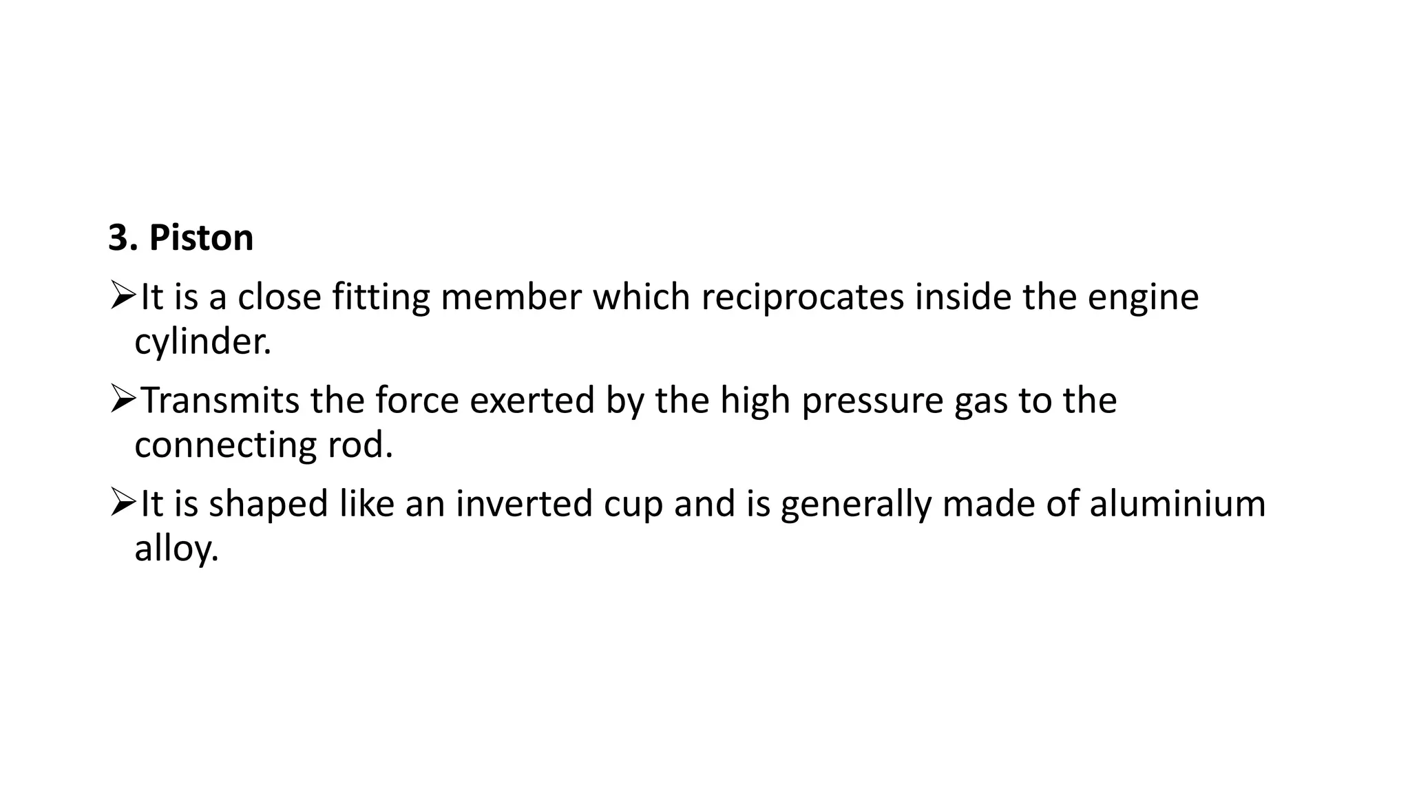 3. Piston
It is a close fitting member which reciprocates inside the engine
cylinder.
Transmits the force exerted by the high pressure gas to the
connecting rod.
It is shaped like an inverted cup and is generally made of aluminium
alloy.
 