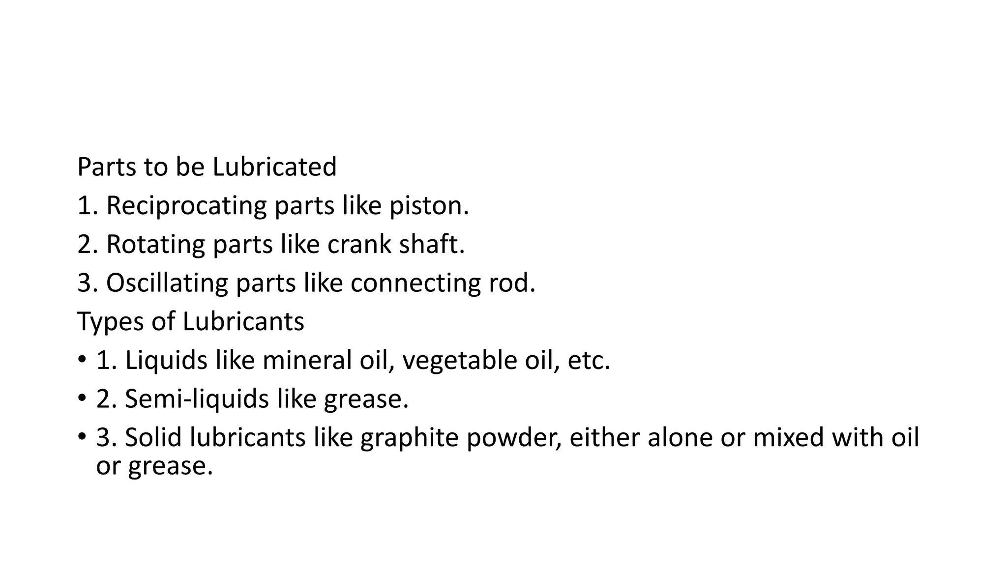 Parts to be Lubricated
1. Reciprocating parts like piston.
2. Rotating parts like crank shaft.
3. Oscillating parts like connecting rod.
Types of Lubricants
• 1. Liquids like mineral oil, vegetable oil, etc.
• 2. Semi-liquids like grease.
• 3. Solid lubricants like graphite powder, either alone or mixed with oil
or grease.
 