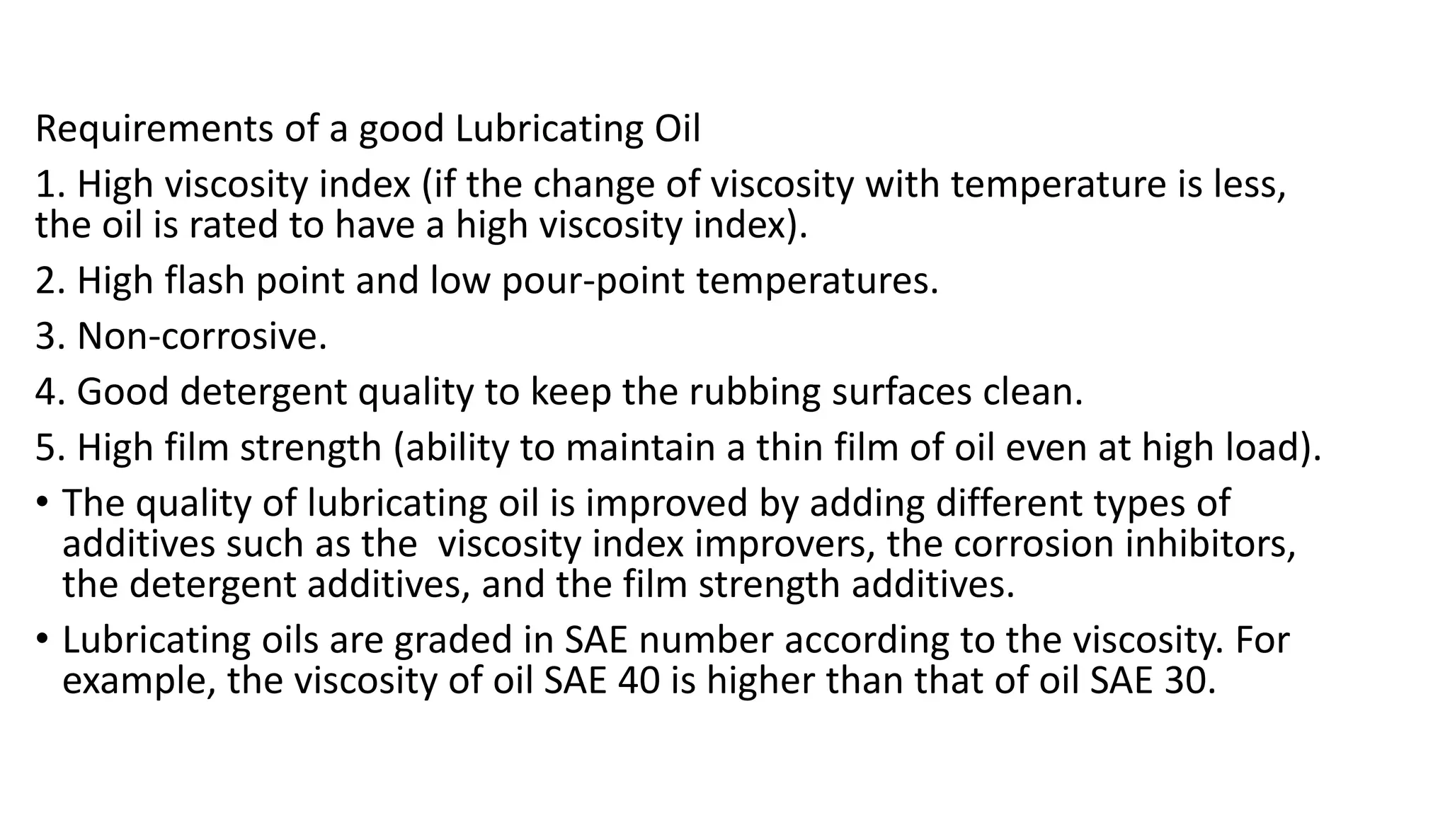 Requirements of a good Lubricating Oil
1. High viscosity index (if the change of viscosity with temperature is less,
the oil is rated to have a high viscosity index).
2. High flash point and low pour-point temperatures.
3. Non-corrosive.
4. Good detergent quality to keep the rubbing surfaces clean.
5. High film strength (ability to maintain a thin film of oil even at high load).
• The quality of lubricating oil is improved by adding different types of
additives such as the viscosity index improvers, the corrosion inhibitors,
the detergent additives, and the film strength additives.
• Lubricating oils are graded in SAE number according to the viscosity. For
example, the viscosity of oil SAE 40 is higher than that of oil SAE 30.
 