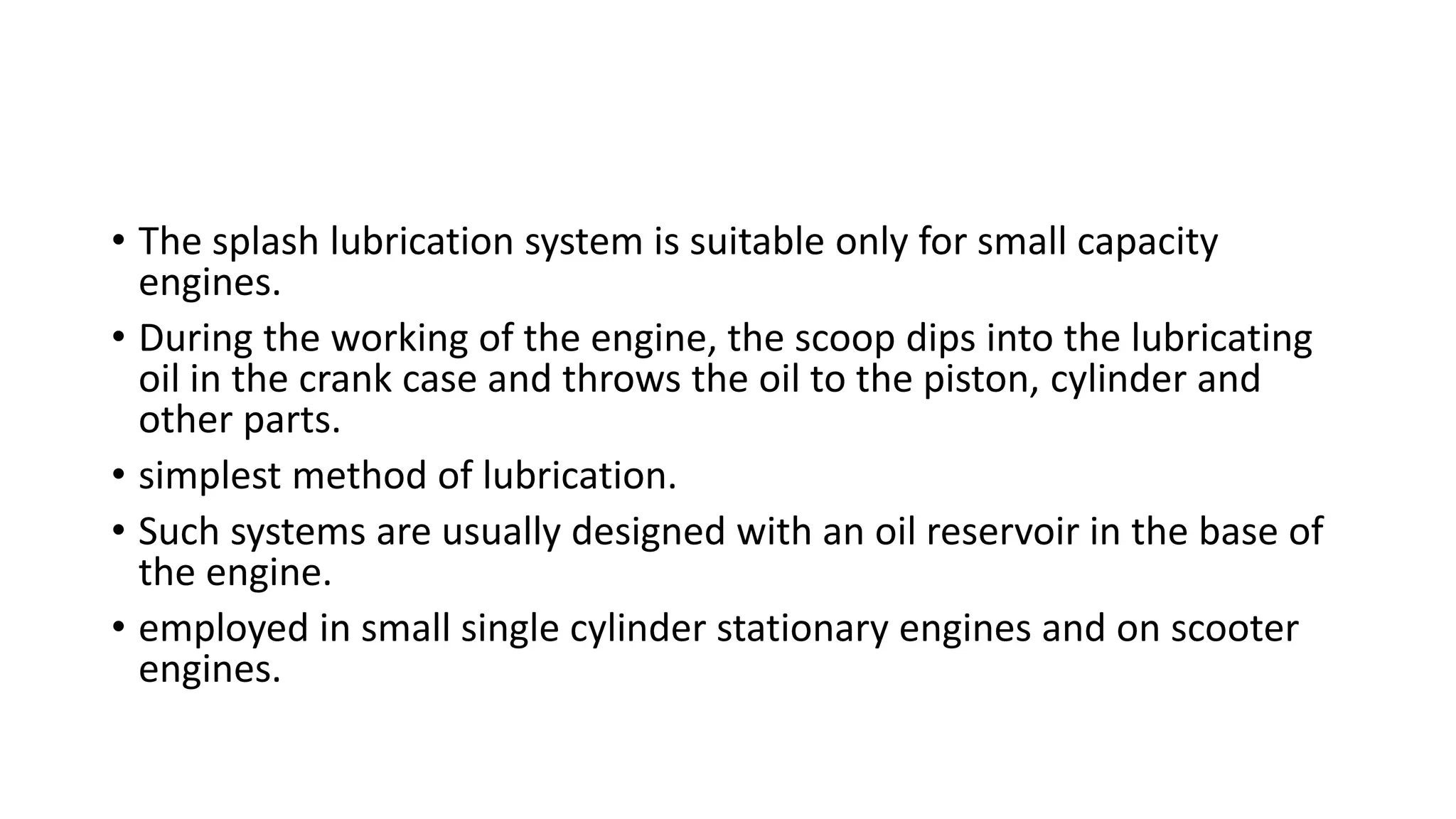 • The splash lubrication system is suitable only for small capacity
engines.
• During the working of the engine, the scoop dips into the lubricating
oil in the crank case and throws the oil to the piston, cylinder and
other parts.
• simplest method of lubrication.
• Such systems are usually designed with an oil reservoir in the base of
the engine.
• employed in small single cylinder stationary engines and on scooter
engines.
 