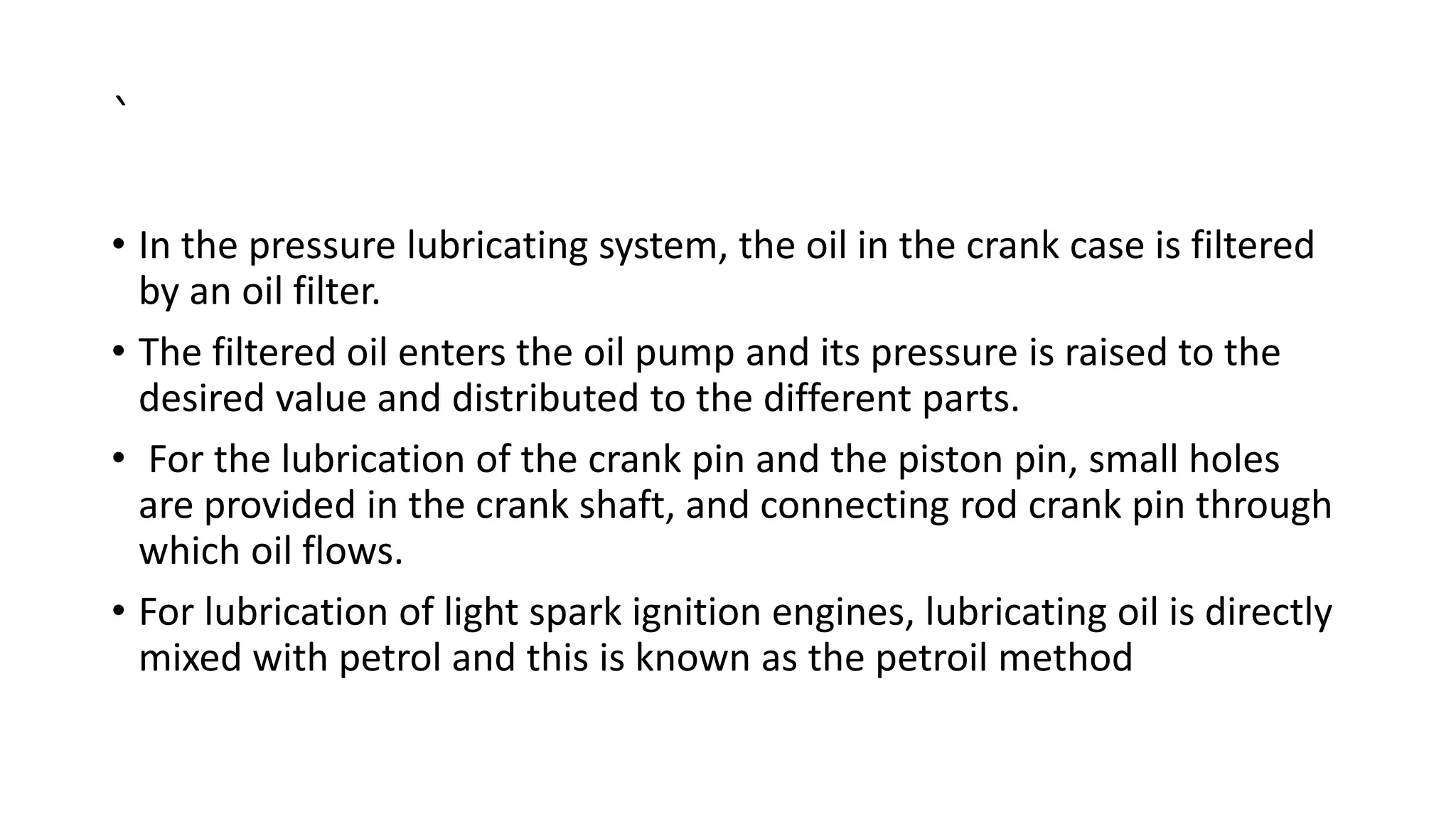 `
• In the pressure lubricating system, the oil in the crank case is filtered
by an oil filter.
• The filtered oil enters the oil pump and its pressure is raised to the
desired value and distributed to the different parts.
• For the lubrication of the crank pin and the piston pin, small holes
are provided in the crank shaft, and connecting rod crank pin through
which oil flows.
• For lubrication of light spark ignition engines, lubricating oil is directly
mixed with petrol and this is known as the petroil method
 