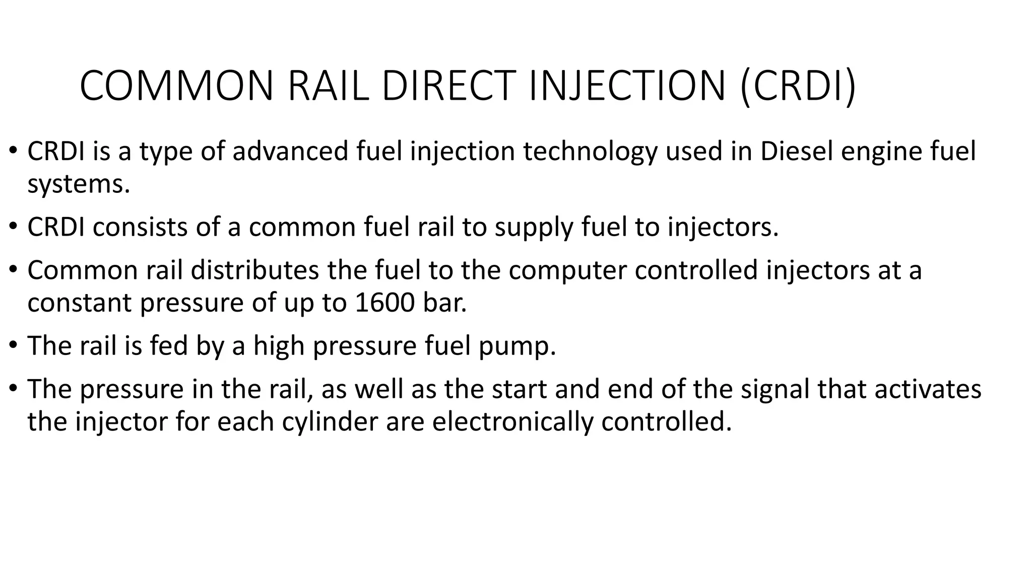 COMMON RAIL DIRECT INJECTION (CRDI)
• CRDI is a type of advanced fuel injection technology used in Diesel engine fuel
systems.
• CRDI consists of a common fuel rail to supply fuel to injectors.
• Common rail distributes the fuel to the computer controlled injectors at a
constant pressure of up to 1600 bar.
• The rail is fed by a high pressure fuel pump.
• The pressure in the rail, as well as the start and end of the signal that activates
the injector for each cylinder are electronically controlled.
 