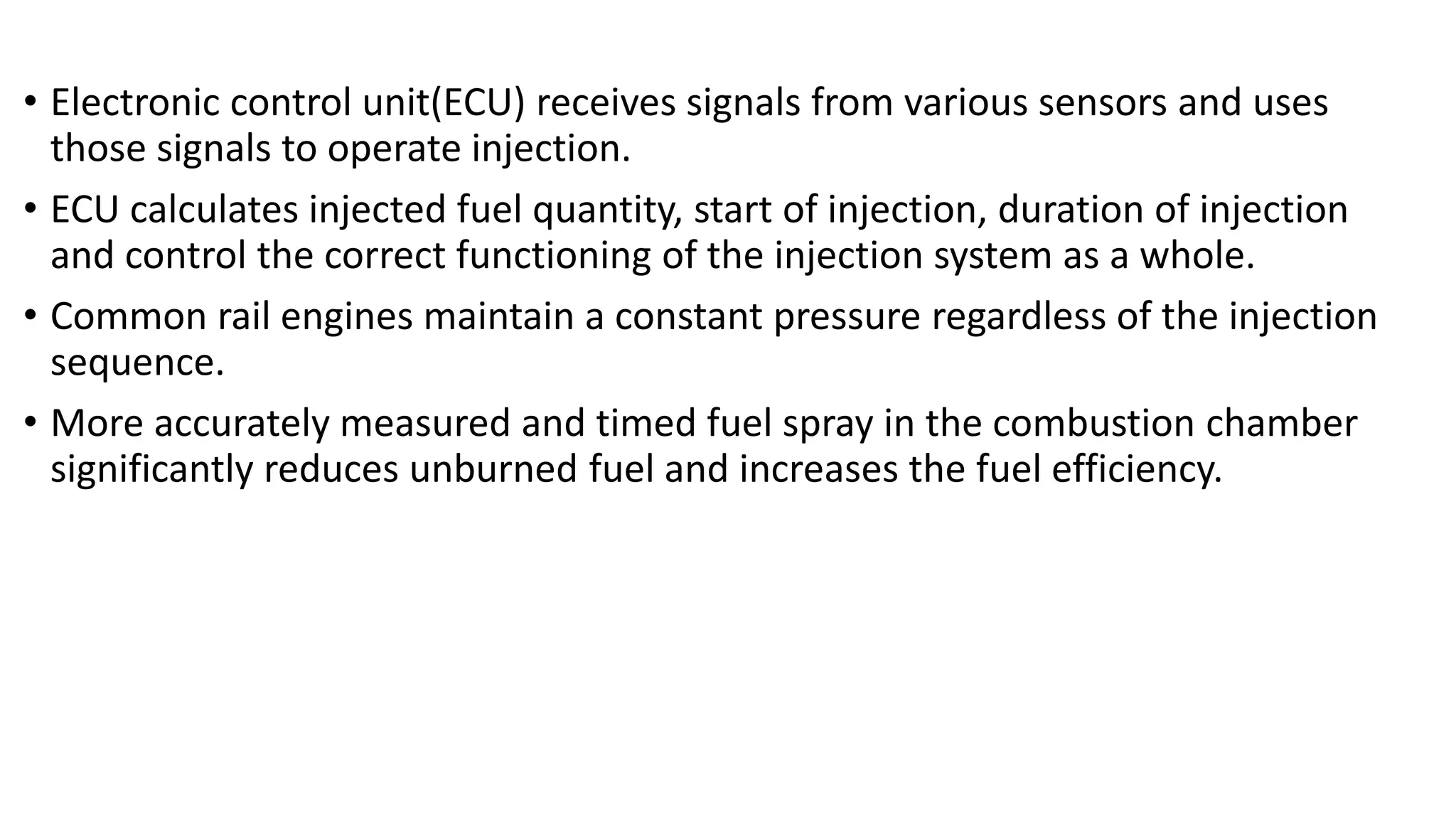 • Electronic control unit(ECU) receives signals from various sensors and uses
those signals to operate injection.
• ECU calculates injected fuel quantity, start of injection, duration of injection
and control the correct functioning of the injection system as a whole.
• Common rail engines maintain a constant pressure regardless of the injection
sequence.
• More accurately measured and timed fuel spray in the combustion chamber
significantly reduces unburned fuel and increases the fuel efficiency.
 