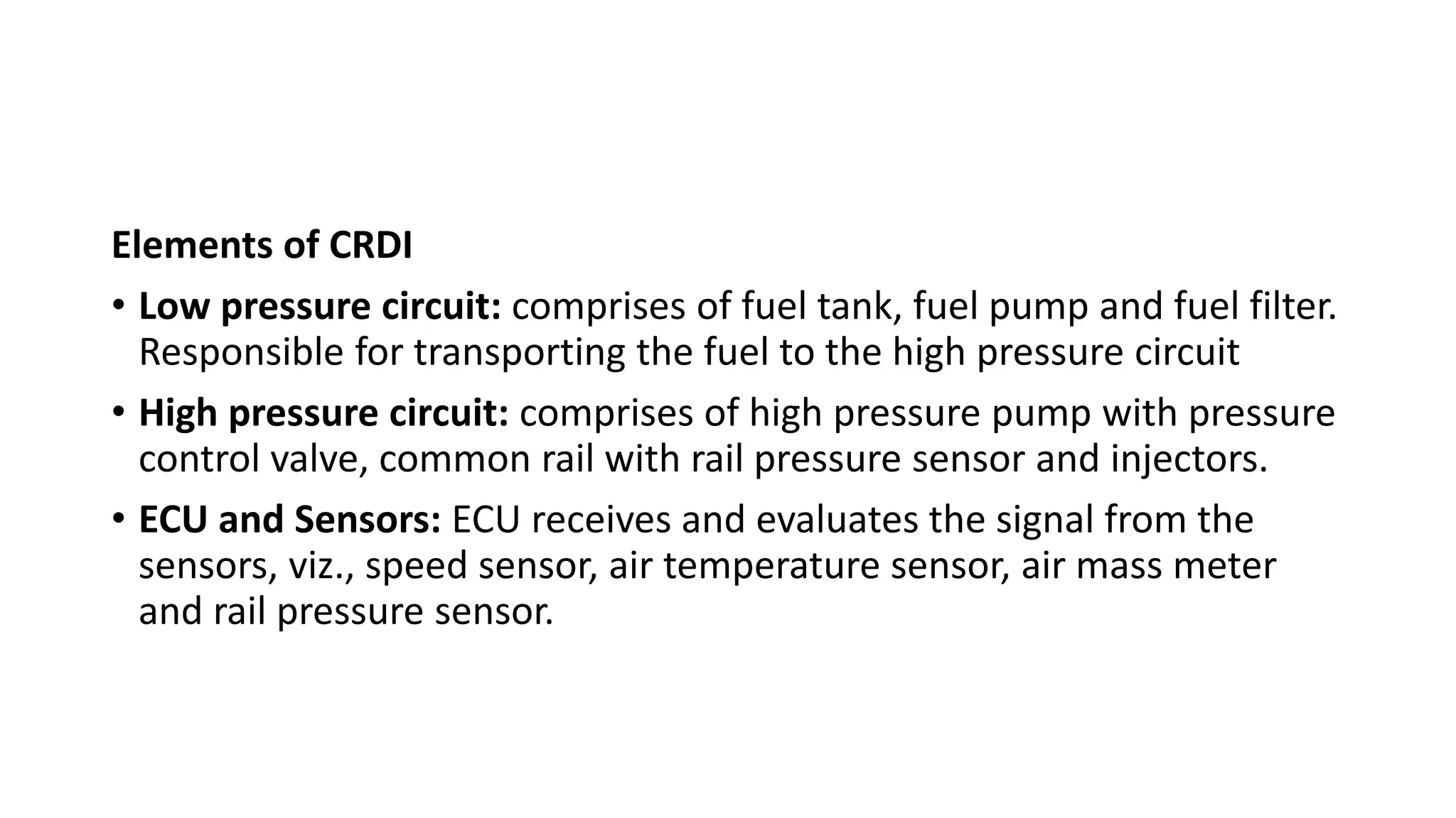 Elements of CRDI
• Low pressure circuit: comprises of fuel tank, fuel pump and fuel filter.
Responsible for transporting the fuel to the high pressure circuit
• High pressure circuit: comprises of high pressure pump with pressure
control valve, common rail with rail pressure sensor and injectors.
• ECU and Sensors: ECU receives and evaluates the signal from the
sensors, viz., speed sensor, air temperature sensor, air mass meter
and rail pressure sensor.
 