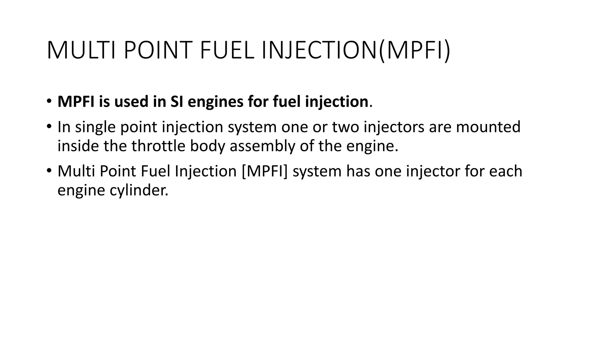 MULTI POINT FUEL INJECTION(MPFI)
• MPFI is used in SI engines for fuel injection.
• In single point injection system one or two injectors are mounted
inside the throttle body assembly of the engine.
• Multi Point Fuel Injection [MPFI] system has one injector for each
engine cylinder.
 