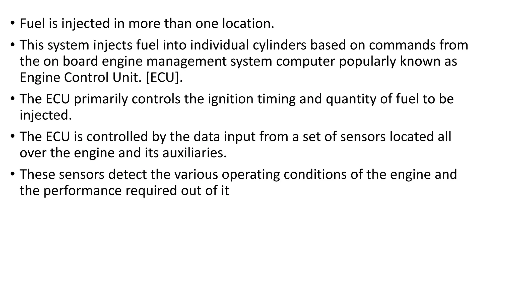 • Fuel is injected in more than one location.
• This system injects fuel into individual cylinders based on commands from
the on board engine management system computer popularly known as
Engine Control Unit. [ECU].
• The ECU primarily controls the ignition timing and quantity of fuel to be
injected.
• The ECU is controlled by the data input from a set of sensors located all
over the engine and its auxiliaries.
• These sensors detect the various operating conditions of the engine and
the performance required out of it
 