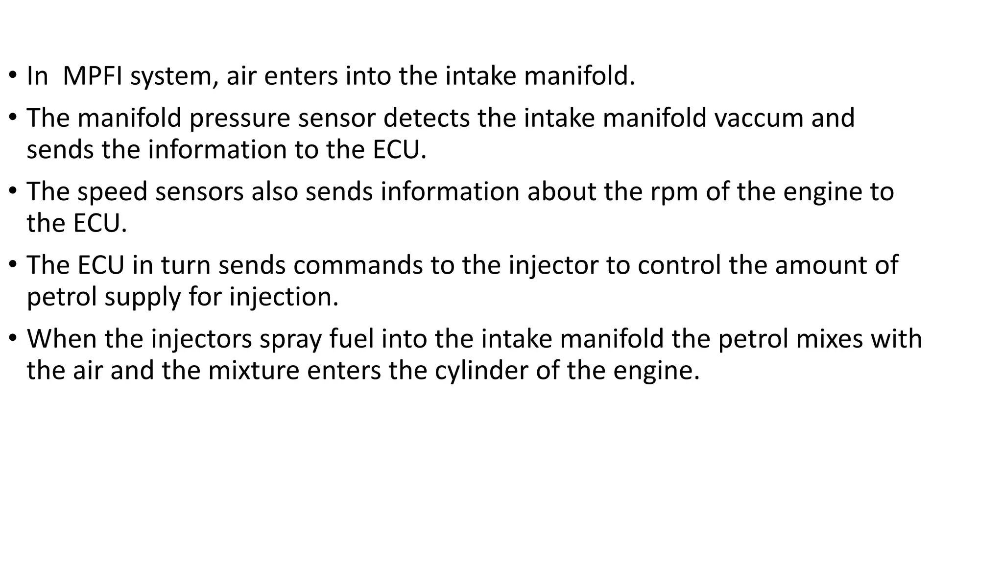 • In MPFI system, air enters into the intake manifold.
• The manifold pressure sensor detects the intake manifold vaccum and
sends the information to the ECU.
• The speed sensors also sends information about the rpm of the engine to
the ECU.
• The ECU in turn sends commands to the injector to control the amount of
petrol supply for injection.
• When the injectors spray fuel into the intake manifold the petrol mixes with
the air and the mixture enters the cylinder of the engine.
 