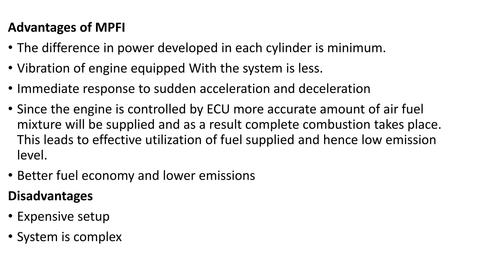 Advantages of MPFI
• The difference in power developed in each cylinder is minimum.
• Vibration of engine equipped With the system is less.
• Immediate response to sudden acceleration and deceleration
• Since the engine is controlled by ECU more accurate amount of air fuel
mixture will be supplied and as a result complete combustion takes place.
This leads to effective utilization of fuel supplied and hence low emission
level.
• Better fuel economy and lower emissions
Disadvantages
• Expensive setup
• System is complex
 