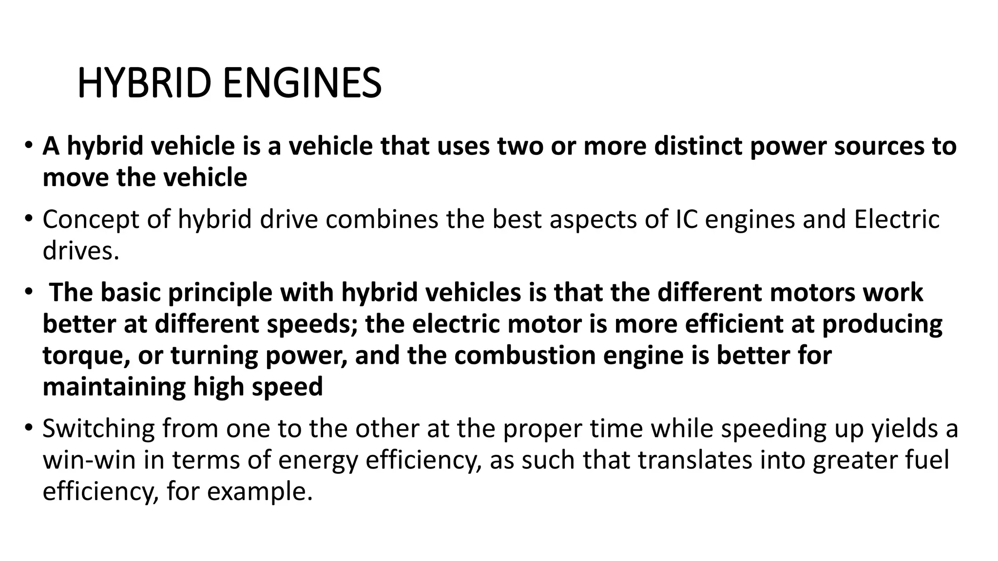 HYBRID ENGINES
• A hybrid vehicle is a vehicle that uses two or more distinct power sources to
move the vehicle
• Concept of hybrid drive combines the best aspects of IC engines and Electric
drives.
• The basic principle with hybrid vehicles is that the different motors work
better at different speeds; the electric motor is more efficient at producing
torque, or turning power, and the combustion engine is better for
maintaining high speed
• Switching from one to the other at the proper time while speeding up yields a
win-win in terms of energy efficiency, as such that translates into greater fuel
efficiency, for example.
 
