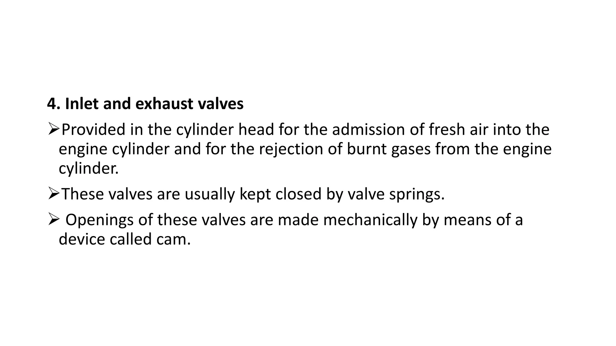 4. Inlet and exhaust valves
Provided in the cylinder head for the admission of fresh air into the
engine cylinder and for the rejection of burnt gases from the engine
cylinder.
These valves are usually kept closed by valve springs.
 Openings of these valves are made mechanically by means of a
device called cam.
 