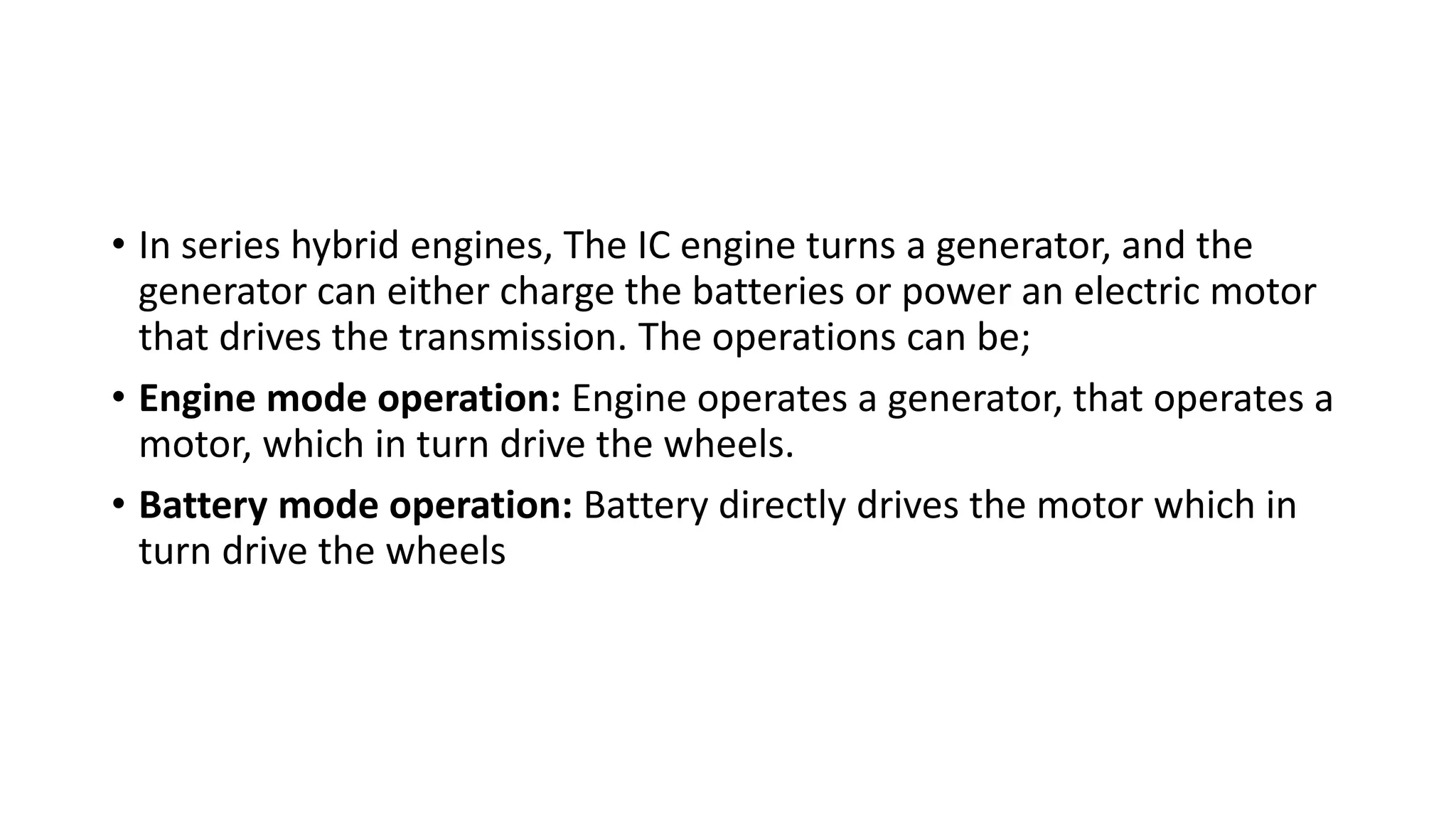 • In series hybrid engines, The IC engine turns a generator, and the
generator can either charge the batteries or power an electric motor
that drives the transmission. The operations can be;
• Engine mode operation: Engine operates a generator, that operates a
motor, which in turn drive the wheels.
• Battery mode operation: Battery directly drives the motor which in
turn drive the wheels
 