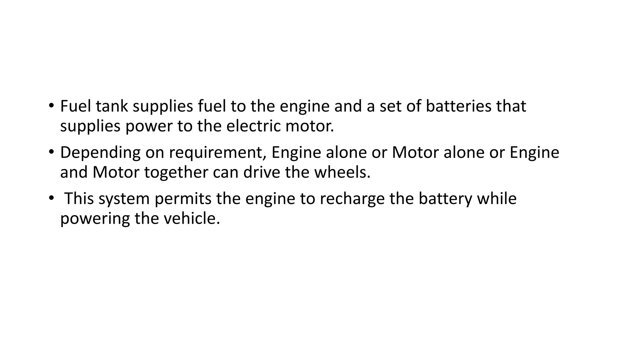 • Fuel tank supplies fuel to the engine and a set of batteries that
supplies power to the electric motor.
• Depending on requirement, Engine alone or Motor alone or Engine
and Motor together can drive the wheels.
• This system permits the engine to recharge the battery while
powering the vehicle.
 