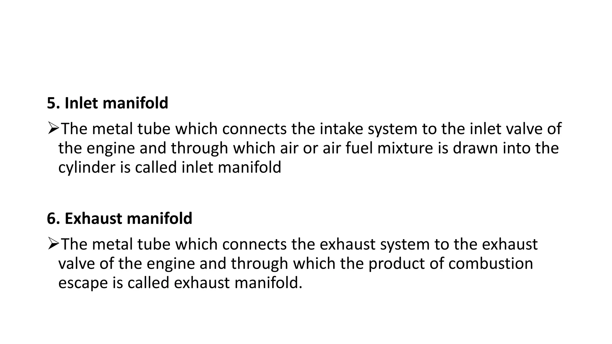 5. Inlet manifold
The metal tube which connects the intake system to the inlet valve of
the engine and through which air or air fuel mixture is drawn into the
cylinder is called inlet manifold
6. Exhaust manifold
The metal tube which connects the exhaust system to the exhaust
valve of the engine and through which the product of combustion
escape is called exhaust manifold.
 
