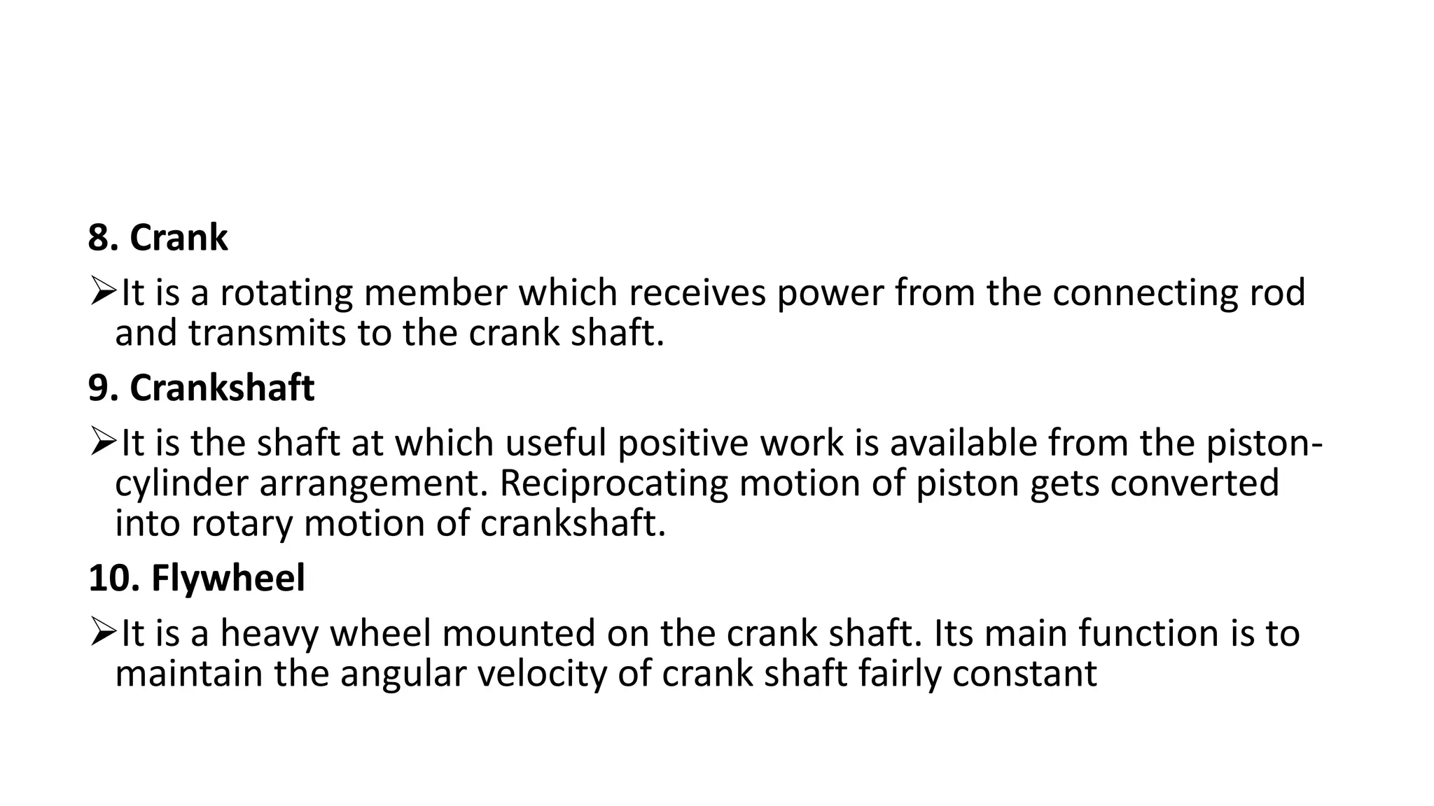 8. Crank
It is a rotating member which receives power from the connecting rod
and transmits to the crank shaft.
9. Crankshaft
It is the shaft at which useful positive work is available from the piston-
cylinder arrangement. Reciprocating motion of piston gets converted
into rotary motion of crankshaft.
10. Flywheel
It is a heavy wheel mounted on the crank shaft. Its main function is to
maintain the angular velocity of crank shaft fairly constant
 