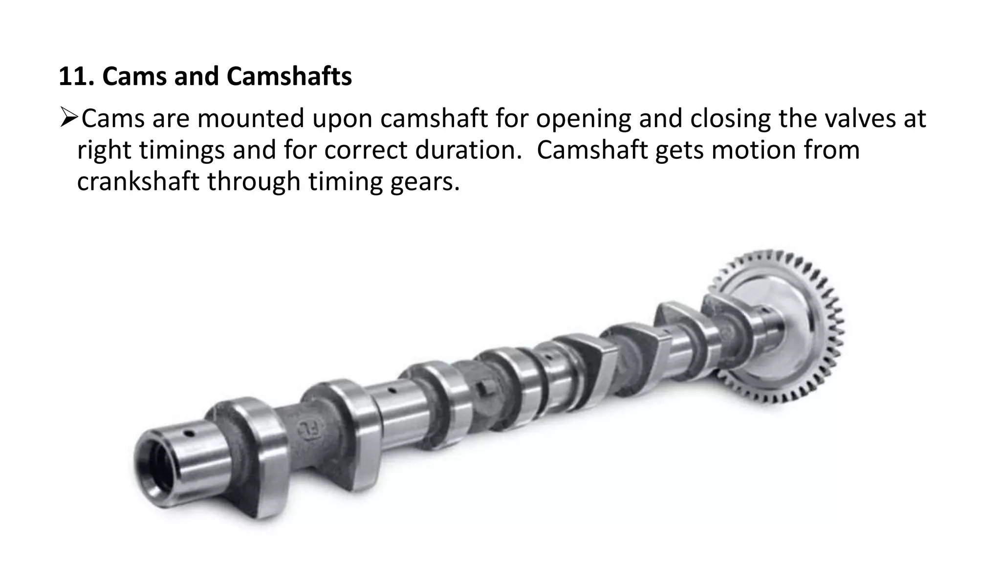 11. Cams and Camshafts
Cams are mounted upon camshaft for opening and closing the valves at
right timings and for correct duration. Camshaft gets motion from
crankshaft through timing gears.
 