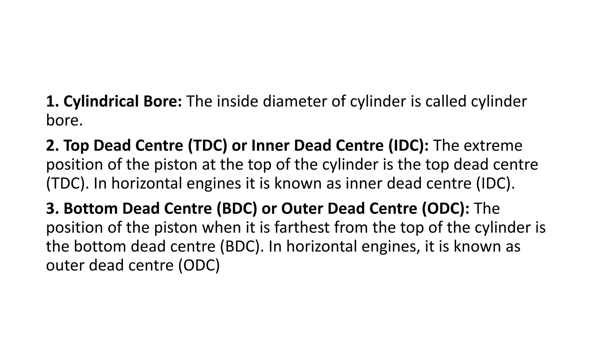 1. Cylindrical Bore: The inside diameter of cylinder is called cylinder
bore.
2. Top Dead Centre (TDC) or Inner Dead Centre (IDC): The extreme
position of the piston at the top of the cylinder is the top dead centre
(TDC). In horizontal engines it is known as inner dead centre (IDC).
3. Bottom Dead Centre (BDC) or Outer Dead Centre (ODC): The
position of the piston when it is farthest from the top of the cylinder is
the bottom dead centre (BDC). In horizontal engines, it is known as
outer dead centre (ODC)
 